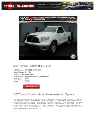 2007 Toyota Tundra at a Glance
VIN Number:       5TFKT52187X001109
Stock Number:     111138B
Exterior Color:   Super White
Transmission:     5-Speed Automatic with Overdrive
Body Type:        Truck
Miles:            39,831




2007 Toyota Tundra Dealer Comments and Options

* CHECK OUT THIS TOUGH 2007 TOYOTA TUNDRA FRESH INTO OUR DEALERSHIP
* BOUGHT AND SERVICED HERE SINCE NEW WITH EXCELLENT SERVICE HISTORY
* 2.9% FINANCING AVAILABLE UP TO 60 MONTHS * Are you looking for a terrific value?
Well, with this stout 2007 Toyota Tu
 
