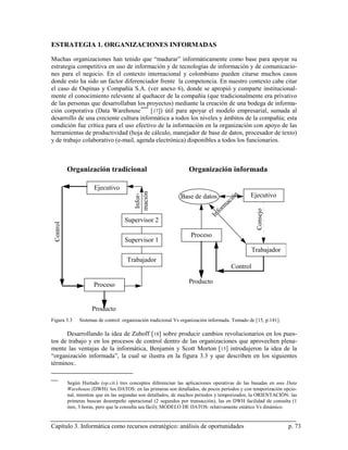 ESTRATEGIA 1. ORGANIZACIONES INFORMADAS

Muchas organizaciones han tenido que “madurar” informáticamente como base para apoyar su
estrategia competitiva en uso de información y de tecnologías de información y de comunicacio-
nes para el negocio. En el contexto internacional y colombiano pueden citarse muchos casos
donde esto ha sido un factor diferenciador frente la competencia. En nuestro contexto cabe citar
el caso de Ospinas y Compañía S.A. (ver anexo 6), donde se apropió y comparte institucional-
mente el conocimiento relevante al quehacer de la compañía (que tradicionalmente era privativo
de las personas que desarrollaban los proyectos) mediante la creación de una bodega de informa-
ción corporativa (Data Warehouse **** [ 17]) útil para apoyar el modelo empresarial, sumada al
desarrollo de una creciente cultura informática a todos los niveles y ámbitos de la compañía; esta
condición fue crítica para el uso efectivo de la información en la organización con apoyo de las
herramientas de productividad (hoja de cálculo, manejador de base de datos, procesador de texto)
y de trabajo colaborativo (e-mail, agenda electrónica) disponibles a todos los funcionarios.



            Organización tradicional                                Organización informada

                        Ejecutivo
                                           mación




                                                                                               n   Ejecutivo
                                           Infor-




                                                                Base de datos                ió
                                                                                        ac
                                                                                      rm
                                                                                   fo




                                                                                                     Consejo
                                                                                 In
                                      Supervisor 2
  Control




                                                                     Proceso
                                      Supervisor 1
                                                                                                   Trabajador
                                       Trabajador
                                                                                         Control

                        Proceso                                     Producto



                       Producto
Figura 3.3       Sistemas de control: organización tradicional Vs organización informada. Tomado de [15, p.141].

      Desarrollando la idea de Zuboff [ 18] sobre producir cambios revolucionarios en los pues-
tos de trabajo y en los procesos de control dentro de las organizaciones que aprovechen plena-
mente las ventajas de la informática, Benjamin y Scott Morton [15] introdujeron la idea de la
“organización informada”, la cual se ilustra en la figura 3.3 y que describen en los siguientes
términos:.

****
            Según Hurtado (op.cit.) tres conceptos diferencian las aplicaciones operativas de las basadas en una Data
            Warehouse (DWH): los DATOS: en las primeras son detallados, de pocos períodos y con temporización opcio-
            nal, mientras que en las segundas son detallados, de muchos períodos y temporizados; la ORIENTACIÓN: las
            primeras buscan desempeño operacional (2 segundos por transacción), las en DWH facilidad de consulta (1
            min, 3 horas, pero que la consulta sea fácil); MODELO DE DATOS: relativamente estático Vs dinámico.


Capítulo 3. Informática como recursos estratégico: análisis de oportunidades                                       p. 73
 