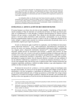 En la “organización informada” los trabajadores tienen acceso a toda la información que es ne-
       cesaria para llevar a cabo sus trabajos y están empoderados para llevar a cabo tareas que tradicional-
       mente estaban reservadas a los supervisores. Como se muestra en la figura, la base de datos corporativa
       es una fuente ecualizadora de conocimiento para todos los miembros de la organización, [cada uno con
       vistas según su función].

               Los trabajadores deben ser educados para tomar buenas decisiones apoyadas en información y
       reentrenados para consultar los procesos de trabajo a través de modelos computacionales. Los ejecuti-
       vos, por su parte, deben cambiar su orientación, pasando de ser controladores a ser consejeros. Los ad-
       ministrativos intermedios [supervisores] tienen que ser reeentrenados, cuando no eliminados de las or-
       ganizaciones [al achatarse las estructuras funcionales].


ESTRATEGIA 2: ARTICULACIÓN DE RECURSOS HUMANOS

El recurso humano es un factor clave de éxito en toda compañía. A medida que el flujo de infor-
mación reemplace el flujo de materiales en la producción de bienes, las firmas que deseen parti-
cipar en la globalización se verán abocadas a compartir electrónicamente los valiosos recursos
humanos con que cuentan, a escala global. Esto, además de dar ubicuidad a personas claves -
quienes a través de medios electrónicos están asesorando o participando a la vez en distintos
proyectos geográficamente dispersos resuelve en parte el de por sí complicado problema de los
costos, tiempos y espacios para concertar las reuniones presenciales de personas claves con la
periodicidad y urgencia que exigen los proyectos.

       Invertir en información sobre el perfil de los empleados, crear facilidades de intercomuni-
cación audiovisual interactiva †††† (p.ej., video-conferencias, teleconferencias); incrementar los
servicios de correo con sistemas electrónicos multimediales (información digital y multimedial,
voz, imagen), poner a disposición multimedios interactivos ‡‡‡‡ o micromundos interactivos §§§§
relevantes, pueden proveer los mecanismos para localizar y engranar estos recursos. En tales
ambientes cabe crear redes virtuales en las que los miembros de grupos de trabajo que están rela-
cionados con un mismo proyecto pueden estar dispersos geográficamente y compartir su experti-
cia mediante comunicación sincrónica o asincrónica, sea a través de mensajes entre personas,
participación en grupos de interés, foros de discusión abiertos o cerrados, así como mediante el
uso de ambientes colaborativos o cooperativos. La creación de autopistas electrónicas y de servi-
cios de valor agregado sobre ellas favorece que se organicen tales redes virtuales de personas que
comparten inquietudes, problemas o ámbitos de trabajo similares y que están dispuestas a inter-
cambiar sus ideas con apoyo de tecnología.

       El proceso de innovación de productos y servicios cuando se apoya en tecnologías como
las antes mencionadas, así como en el uso de agentes inteligentes (para indagar en bases de datos
distribuidas), o de otros navegadores o exploradores de información, ve reducido los ciclos lar-
gos de tiempo tradicionalmente tenía, al tiempo que potencia su efectividad. Esto otorga ventajas
competitivas. El estudio de tecnologías, productos, tendencias de mercado y del consumidor pue-
den hoy en día verse apoyadas en el uso de servicios de información especializados a través de la


††††
       Comunicación bidireccional audiovisual: Conversación apoyada por medios electrónicos que permiten interac-
       ción visual y sonora sincrónica en el tiempo
‡‡‡‡
       Multimedios interactivos: Programas de computador cuya forma de comunicación hombre-máquina explotan a
       plenitud las capacidades de estimulación múltiple y bidireccional que ofrece el computador (gráficos, anima-
       ciones, sonidos, voz, efectos)
§§§§
       Micromundos interactivos: Modelos interactivos reducidos de lo que se desea explorar, en los que se puede
       hacer conjeturas y someterlas a prueba, es decir, vivir la experiencia y aprender a partir de ésta


Capítulo 3. Informática como recursos estratégico: análisis de oportunidades                                     p. 74
 