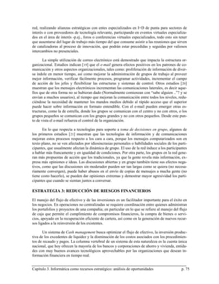 red, realizando alianzas estratégicas con entes especializados en I+D de punta para sectores de
interés o con proveedores de tecnología relevante, participando en eventos virtuales especializa-
dos en el área de interés -p.ej., foros o conferencias virtuales especializados, todo esto sin tener
que ausentarse del lugar de trabajo más tiempo del que consume asistir a las reuniones que sirven
de catalizadoras al proceso de innovación, que podrán estar precedidas y seguidas por valiosos
intercambios no presenciales.

       La simple utilización de correo electrónico está demostrado que impacta la estructura or-
ganizacional. Estudios indican [ 19] que el e-mail genera efectos positivos en los patrones de co-
municación y otros aspectos organizacionales, tales como: proliferación de información de diver-
sa índole en menor tiempo, así como mejorar la administración de grupos de trabajo al proveer
mejor información, verificar fácilmente procesos, programar actividades, incrementar el campo
de acción de los jefes y flexibilizar las estructuras y sistemas de control. Otros estudios [ 20]
muestran que los mensajes electrónicos incrementan las comunicaciones laterales, es decir aque-
llos que de otra forma no se hubieran dado (Normalmente comienzan con “sabe alguien ..”? y se
envían a muchos usuarios), al tiempo que mejoran la comunicación entre todos los niveles, redu-
ciéndose la necesidad de mantener los mandos medios debido al rápido acceso que el superior
puede hacer sobre información en formato entendible. Con el e-mail pueden emerger otras es-
tructuras, como la de estrella, donde los grupos se comunican con el centro y no con otros, o los
grupos pequeños se comunican con los grupos grandes y no con otros pequeños. Desde este pun-
to de vista el e-mail refuerza el control de la organización.

       En lo que respecta a tecnologías para soporte a toma de decisiones en grupo, algunos de
los primeros estudios [ 21] muestran que las tecnologías de información y de comunicaciones
mejoran estos procesos respecto a los cara a cara, porque los mensajes computarizados son en
texto plano, no se ven afectados por idiosincrasias personales o habilidades sociales de los parti-
cipantes, que usualmente afectan la dinámica de grupo. El uso de la red induce a los participantes
a hablar más francamente y en igualdad de condiciones. Por otra parte, los grupos en la red gene-
ran más propuestas de acción que los tradicionales, ya que la gente revela más información, ex-
presa más opiniones e ideas. Las discusiones abiertas y en grupo también tiene sus efectos nega-
tivos, como que las discusiones sin moderador pueden ser tan largas como se quiera (no necesa-
riamente convergen), puede haber abusos en el envío de copias de mensajes a mucha gente (no
tiene costo hacerlo), se pueden dar opiniones extremas y demostrar mayor agresividad los parti-
cipantes que cuando se sientan juntos a conversar.

ESTRATEGIA 3: REDUCCIÓN DE RIESGOS FINANCIEROS

El manejo del flujo de efectivo y de las inversiones es un facilitador importante para el éxito en
los negocios. En operaciones no centralizadas se requiere coordinación entre quienes administran
los portafolios y proyectos de una compañía; en particular en lo que se refiere al manejo del flujo
de caja que permite el cumplimiento de compromisos financieros, la compra de bienes o servi-
cios, apoyado en la recuperación eficiente de cartera, así como en la generación de nuevos recur-
sos ligados a la reinversión de los existentes.

       Un sistema de Cash management busca optimizar el flujo de efectivo, la inversión produc-
tiva de los excedentes de liquidez y la disminución de los costos asociados con los procedimien-
tos de recaudo y pagos. La columna vertebral de un sistema de esta naturaleza es la cuenta única
nacional, que hoy ofrecen la mayoría de los bancos y corporaciones de ahorro y vivienda, entida-
des con muy buenos avances tecnológicos aprovechables por las organizaciones que desean in-
formación financiera en tiempo real.


Capítulo 3. Informática como recursos estratégico: análisis de oportunidades                    p. 75
 