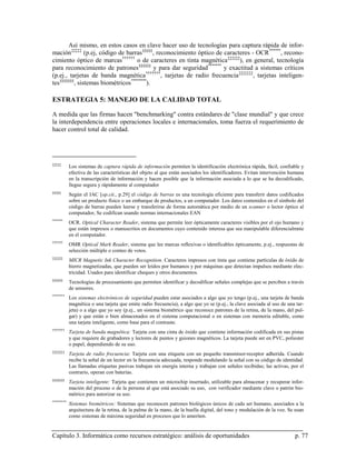 Así mismo, en estos casos en clave hacer uso de tecnologías para captura rápida de infor-
mación ‡‡‡‡‡ (p.ej, código de barras §§§§§, reconocimiento óptico de caracteres - OCR ******, recono-
cimiento óptico de marcas †††††† o de caracteres en tinta magnética ‡‡‡‡‡‡), en general, tecnología
para reconocimiento de patrones §§§§§§ y para dar seguridad ******* y exactitud a sistemas críticos
(p.ej., tarjetas de banda magnética †††††††, tarjetas de radio frecuencia ‡‡‡‡‡‡‡, tarjetas inteligen-
tes §§§§§§§, sistemas biométricos ********).

ESTRATEGIA 5: MANEJO DE LA CALIDAD TOTAL

A medida que las firmas hacen "benchmarking" contra estándares de "clase mundial" y que crece
la interdependencia entre operaciones locales e internacionales, toma fuerza el requerimiento de
hacer control total de calidad.




‡‡‡‡‡
           Los sistemas de captura rápida de información permiten la identificación electrónica rápida, fácil, confiable y
           efectiva de las características del objeto al que están asociados los identificadores. Evitan intervención humana
           en la transcripción de información y hacen posible que la información asociada a lo que se ha decodificado,
           llegue segura y rápidamente al computador
§§§§§
           Según el IAC [op.cit., p.29] el código de barras es una tecnología eficiente para transferir datos codificados
           sobre un producto físico o un embarque de productos, a un computador. Los datos contenidos en el símbolo del
           código de barras pueden leerse y transferirse de forma automática por medio de un scanner o lector óptico al
           computador, Se codifican usando normas internacionales EAN
******
           OCR. Optical Character Reader, sistema que permite leer ópticamente caracteres visibles por el ojo humano y
           que están impresos o manuscritos en documentos cuyo contenido interesa que sea manipulable diferencialmnte
           en el computador.
††††††
           OMR Optical Mark Reader, sistema que lee marcas reflexivas o identficables ópticamente, p.ej., respuestas de
           selección múltiple o conteo de votos.
‡‡‡‡‡‡
           MICR Magnetic Ink Character Recognition. Caracteres impresos con tinta que contiene partículas de óxido de
           hierro magnetizadas, que pueden ser leídos por humanos y por máquinas que detectan impulsos mediante elec-
           tricidad. Usados para identificar cheques y otros documentos.
§§§§§§
           Tecnologías de procesamiento que permiten identificar y decodificar señales complejas que se perciben a través
           de sensores.
*******
           Los sistemas electrónicos de seguridad pueden estar asociados a algo que yo tengo (p.ej., una tarjeta de banda
           magnética o una tarjeta que emite radio frecuencia), a algo que yo se (p.ej., la clave asociada al uso de una tar-
           jeta) o a algo que yo soy (p.ej., un sistema biométrico que reconoce patrones de la retina, de la mano, del pul-
           gar) y que están o bien almacenados en el sistema computacional o en sistemas con memoria editable, como
           una tarjeta inteligente, como base para el contraste.
†††††††
           Tarjeta de banda magnética: Tarjeta con una cinta de óxido que contiene información codificada en sus pistas
           y que requiere de grabadores y lectores de puntos y guiones magnéticos. La tarjeta puede ser en PVC, poliester
           o papel, dependiendo de su uso.
‡‡‡‡‡‡‡
           Tarjeta de radio frecuencia: Tarjeta con una etiqueta con un pequeño transmisor-receptor adherida. Cuando
           recibe la señal de un lector en la frecuencia adecuada, responde modulando la señal con su código de identidad.
           Las llamadas etiquetas pasivas trabajan sin energía interna y trabajan con señales recibidas; las activas, por el
           contrario, operan con baterías.
§§§§§§§
           Tarjeta inteligente: Tarjeta que contienen un microchip insertado, utilizable para almacenar y recuperar infor-
           mación del proceso o de la persona al que está asociado su uso, con verificador mediante clave o patrón bio-
           métrico para autorizar su uso.
********
           Sistemas biométricos: Sistemas que reconocen patrones biológicos únicos de cada ser humano, asociados a la
           arquitectura de la retina, de la palma de la mano, de la huella digital, del tono y modulación de la voz. Se usan
           como sistemas de máxima seguridad en procesos que lo ameriten.


Capítulo 3. Informática como recursos estratégico: análisis de oportunidades                                            p. 77
 