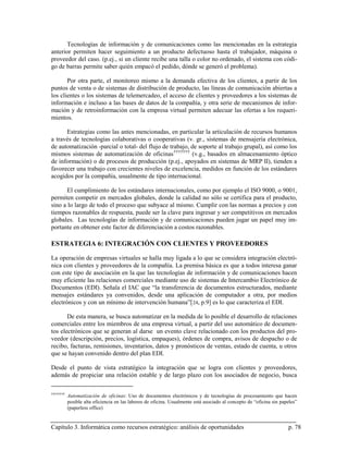 Tecnologías de información y de comunicaciones como las mencionadas en la estrategia
anterior permiten hacer seguimiento a un producto defectuoso hasta el trabajador, máquina o
proveedor del caso. (p.ej., si un cliente recibe una talla o color no ordenado, el sistema con códi-
go de barras permite saber quién empacó el pedido, dónde se generó el problema).

       Por otra parte, el monitoreo mismo a la demanda efectiva de los clientes, a partir de los
puntos de venta o de sistemas de distribución de producto, las líneas de comunicación abiertas a
los clientes o los sistemas de telemercadeo, el acceso de clientes y proveedores a los sistemas de
información e incluso a las bases de datos de la compañía, y otra serie de mecanismos de infor-
mación y de retroinformación con la empresa virtual permiten adecuar las ofertas a los requeri-
mientos.

      Estrategias como las antes mencionadas, en particular la articulación de recursos humanos
a través de tecnologías colaborativas o cooperativas (v. gr., sistemas de mensajería electrónica,
de automatización -parcial o total- del flujo de trabajo, de soporte al trabajo grupal), así como los
mismos sistemas de automatización de oficinas †††††††† (v.g., basados en almacenamiento óptico
de información) o de procesos de producción (p.ej., apoyados en sistemas de MRP II), tienden a
favorecer una trabajo con crecientes niveles de excelencia, medidos en función de los estándares
acogidos por la compañía, usualmente de tipo internacional.

       El cumplimiento de los estándares internacionales, como por ejemplo el ISO 9000, o 9001,
permiten competir en mercados globales, donde la calidad no sólo se certifica para el producto,
sino a lo largo de todo el proceso que subyace al mismo. Cumplir con las normas a precios y con
tiempos razonables de respuesta, puede ser la clave para ingresar y ser competitivos en mercados
globales. Las tecnologías de información y de comunicaciones pueden jugar un papel muy im-
portante en obtener este factor de diferenciación a costos razonables.

ESTRATEGIA 6: INTEGRACIÓN CON CLIENTES Y PROVEEDORES

La operación de empresas virtuales se halla muy ligada a lo que se considera integración electró-
nica con clientes y proveedores de la compañía. La premisa básica es que a todos interesa ganar
con este tipo de asociación en la que las tecnologías de información y de comunicaciones hacen
muy eficiente las relaciones comerciales mediante uso de sistemas de Intercambio Electrónico de
Documentos (EDI). Señala el IAC que “la transferencia de documentos estructurados, mediante
mensajes estándares ya convenidos, desde una aplicación de computador a otra, por medios
electrónicos y con un mínimo de intervención humana”[ 24, p.9] es lo que caracteriza el EDI.

       De esta manera, se busca automatizar en la medida de lo posible el desarrollo de relaciones
comerciales entre los miembros de una empresa virtual, a partir del uso automático de documen-
tos electrónicos que se generan al darse un evento clave relacionado con los productos del pro-
veedor (descripción, precios, logística, empaques), órdenes de compra, avisos de despacho o de
recibo, facturas, remisiones, inventarios, datos y pronósticos de ventas, estado de cuenta, u otros
que se hayan convenido dentro del plan EDI.

Desde el punto de vista estratégico la integración que se logra con clientes y proveedores,
además de propiciar una relación estable y de largo plazo con los asociados de negocio, busca

††††††††
           Automatización de oficinas: Uso de documentos electrónicos y de tecnologías de procesamiento que hacen
           posible alta eficiencia en las labores de oficina. Usualmente está asociado al concepto de “oficina sin papeles”
           (paperless office)


Capítulo 3. Informática como recursos estratégico: análisis de oportunidades                                          p. 78
 
