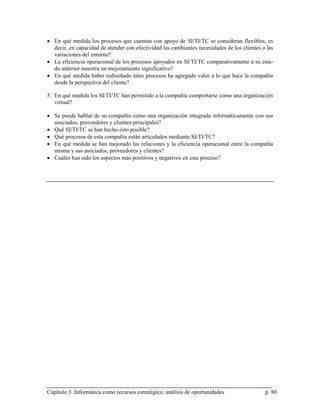 • En qué medida los procesos que cuentan con apoyo de SI/TI/TC se consideran flexibles, es
  decir, en capacidad de atender con efectividad las cambiantes necesidades de los clientes o las
  variaciones del entorno?
• La eficiencia operacional de los procesos apoyados en SI/TI/TC comparativamente a su esta-
  do anterior muestra un mejoramiento significativo?
• En qué medida haber rediseñado tales procesos ha agregado valor a lo que hace la compañía
  desde la perspectiva del cliente?

5. En qué medida los SI/TI/TC han permitido a la compañía comportarse como una organización
   virtual?

• Se puede hablar de su compañía como una organización integrada informáticamente con sus
  asociados, proveedores y clientes principales?
• Qué SI/TI/TC se han hecho esto posible?
• Qué procesos de esta compañía están articulados mediante SI/TI/TC?
• En qué medida se han mejorado las relaciones y la eficiencia operacional entre la compañía
  misma y sus asociados, proveedores y clientes?
• Cuáles han sido los aspectos más positivos y negativos en este proceso?




Capítulo 3. Informática como recursos estratégico: análisis de oportunidades                 p. 80
 