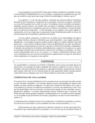 La gran pregunta es cómo hacerlo? Cómo ganar ventajas competitivas sostenibles con apo-
yo de informática? Indudablemente no son los equipos y programas de computador los que otor-
gan esta condición: quien quiera que tenga el dinero los puede adquirir. Entonces, qué es?

       Los capítulos 1 y 2 de esta obra ayudaron a dilucidar que alcanzar madurez informática,
haciendo de paso articulación e integración de las estrategias y procesos de negocio e informáti-
ca, es uno de los grandes retos a tomar en cuenta. Sin embargo, no por ser maduros, articulados e
integrados seremos exitosos, sino cuando todo esto apunte a estrategias competitivas que favo-
rezcan diferenciación de la compañía por parte de los clientes y proveedores, en busca de fideli-
dad y de relaciones de largo plazo. Y tales estrategias no son estándar, son en gran medida cir-
cunstanciales, con lo que exigen que la organización tenga flexibilidad para poder ser eficaz con
eficiencia dentro de las cambiantes condiciones del entorno.

       En este capítulo centraremos el esfuerzo en el análisis de las oportunidades de negocio
que brindan distintas soluciones informáticas que están disponibles y que, ligadas oportuna y
debidamente a la estrategia de negocio, pueden ayudar a lograr esa ventaja competitiva que cada
quien busca. Como contexto tendremos tanto el sino de la globalización, así como las prediccio-
nes de quienes intentan ponernos al tanto de lo que hay en el horizonte tecnológico. Seguidamen-
te haremos una exploración de distintas oportunidades para competir en los negocios con apoyo
de tecnología, haciendo una caracterización somera de las tecnologías involucradas y de expe-
riencias documentadas sobre su uso. Los anexos 2, 3, 4 dejan a consideración del lector varios
casos colombianos de usos exitosos de transformación organizacional con apoyo de informática,
como complemento a lo expuesto en este capítulo.


                                       CONTEXTO
Las oportunidades (o amenazas) que brinda la informática como recurso que puede apoyar las
operaciones y la estrategia de negocio dependen del contexto competitivo en que se mueve la
compañía y del aprovechamiento que haga de su capacidad tecnológica, organizacional y humana
para construir sobre ella. Es en el entorno propio de cada organización donde se pueden generar
y desarrollar nuevas estrategias, pero en el contexto global en el que todas se articulan.

COMPETENCIA DE TALLA GLOBAL

El escenario de la creciente globalización de la economía en que nos movemos ha traído consigo
no sólo mercados extendidos y con creciente apertura (nuevas oportunidades de negocio) sino
también un mayor número de empresas a la arena local, muchas de ellas líderes en su ramo a
nivel mundial, no sólo por la calidad de sus productos y servicios sino también por el know how
que han desarrollado y por las economías a escala que han logrado al estar concebidas como or-
ganizaciones globales, o al menos internacionales (nuevas amenazas para el negocio). Dice
Welch que para muchas grandes compañías "la globalización no es un objetivo sino un imperati-
vo, en la medida en que las barreras de mercado y geográficas son cada vez más irrelevantes" [ 1,
citado en 2].

La globalización ha cambiado las bases de la competencia. La lealtad de consumidores o clientes,
así como la de los proveedores y de las compañías con estos se han erosionado [ 3, 4, 5, 6].

      Nadie garantiza que bajo condiciones de apertura económica el cliente siga siendo fiel a
los productos que tradicionalmente ha consumido o a los servicios que ha contratado durante la



Capítulo 3. Informática como recursos estratégico: análisis de oportunidades                 p. 64
 