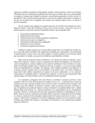 vigencia de modelos económicos relativamente cerrados o proteccionistas. Cada vez está mejor
informado, pues las comunicaciones globales han hecho que el mundo cada vez sea más pequeño
en espacios y tiempos para divulgar las noticias o conocimientos generados (vivimos en una “al-
dea global”). Hay creciente oferta de productos o servicios de calidad, equivalentes o sustitutos a
los que son el negocio de la compañía, que cuentan con el debido soporte local y se ofrecen a
precios razonables.

      En este contexto una empresa no se puede equivocar en la forma como atiende las necesi-
dades del cliente. Como dice O'Sullivan [ 7] hay siete pecados mortales corporativos que no se
pueden cometer, so pena de erosionar la lealtad del cliente o del consumidor final:

     1.   Inconsistente calidad del producto.
     2.   Respuesta lenta al mercado.
     3.   Falta de innovación, limitados productos competitivos.
     4.   Estructura de costos no competitiva.
     5.   Participación inadecuada de los empleados.
     6.   Deficiente servicio al cliente.
     7.   Insuficiente asignación de recursos

      Tampoco se puede asegurar que los proveedores sigan fieles a la compañía de siempre, to-
da vez que cabe ahora considerar una competencia extendida que, seguramente, estará interesada
en aprovisionarse a menor costo, con mayor rapidez o en mejor sintonía con su accionar, desde
que se garantice la calidad, y que querrá considerar las oportunidades existentes.

       Ideas como las anteriores llevan a Firdman [ 8, p.6] a afirmar que todas las empresas, conce-
bidas como empresas virtuales, tienen los siguientes tres objetivos estratégicos, en orden decre-
ciente de importancia: calidad, medida como el grado de satisfacción total al cliente o al consu-
midor; flexibilidad, medida como el tiempo de reacción al cambio, y costo-efectividad, medido
como la rentabilidad de la compañía. Sin embargo, cada compañía interpreta estos objetivos en
su propio contexto. Quiénes son los consumidores y qué quieren ellos, en el corto, mediano y
largo plazo? Qué cambios importantes se esperan en el sector empresarial y en su contexto?
Cómo puede la compañía afectar y controlar tales cambios, a través de qué mecanismos? Qué
significa lograr costo-efectividad y cuál es la rentabilidad mínima esperada?

       Las respuestas a preguntas como éstas llevan a considerar estrategias genéricas, como
competir a base de costos, diferenciarse por calidad, servicio, etc... o enfocarse hacia nichos de
mercado en los que se pueda competir con el nivel de costos y de diferenciación escogidos. Sin
embargo, para salir adelante es necesario concebir y poner en marcha estrategias particulares,
que son aquellas que resultan de tomar en cuenta el estado de la compañía (dónde está y a dónde
debería llegar para alcanzar los objetivos genéricos), los requerimientos de los consumidores
(actuales y futuros), la infraestructura del sector empresarial (fortalezas y debilidades de la com-
pañía relativas al sector, tendencias que pueden afectar la posición o participación de la compañ-
ía, alcance y potencia de las estrategias vigentes dentro de las que coexisten en el sector, ...), así
como el análisis de la competencia a través de inteligencia comercial. En este contexto las opor-
tunidades que brindan los sistemas y tecnologías de información y de comunicaciones pueden
jugar un rol decisivo.




Capítulo 3. Informática como recursos estratégico: análisis de oportunidades                      p. 65
 