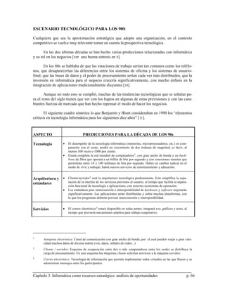 ESCENARIO TECNOLÓGICO PARA LOS 90S

Cualquiera que sea la aproximación estratégica que adopte una organización, en el contexto
competitivo se vuelve muy relevante tomar en cuenta la prospectiva tecnológica.

       En las dos últimas décadas se han hecho varias predicciones relacionadas con informática
y su rol en los negocios [ver una buena síntesis en 9].

       En los 80s se hablaba de que las estaciones de trabajo serían tan comunes como los teléfo-
nos, que desaparecerían las diferencias entre los sistemas de oficina y los sistemas de usuario-
final, que las bases de datos y el poder de procesamiento serían cada vez más distribuidos, que la
inversión en informática para el negocio crecería significativamente, con mucho énfasis en la
integración de aplicaciones tradicionalmente disyuntas [ 10].

       Aunque no todo esto se cumplió, muchas de las tendencias tecnológicas que se señalan pa-
ra el resto del siglo tienen que ver con los logros en algunas de estas previsiones y con las cam-
biantes fuerzas de mercado que han hecho repensar el modo de hacer los negocios.

       El siguiente cuadro sintetiza lo que Benjamin y Blunt consideraban en 1990 los “elementos
críticos en tecnología informática para los siguientes diez años” [ 11].



ASPECTO                            PREDICCIONES PARA LA DÉCADA DE LOS 90s

Tecnología          •   El desempeño de la tecnología informática (memorias, microprocesadores, etc.) en com-
                        paración con el costo, tendrá un crecimiento de dos órdenes de magnitud, es decir, al
                        menos 100 veces o 1000 por ciento.
                    •   Estará completa la red mundial de computadores †, con gran ancho de banda y un back-
                        bone de fibra que operará a un billón de bits por segundo y con conexiones remotas que
                        permitirán entre 10 y 100 millones de bits por segundo. Habrá un cambio radical en el
                        modo de vivir y trabajar; habrá nuevos servicios de entretenimiento y educación.


Arquitectura y      •   Cliente/servidor ‡ será la arquitectura tecnológica predominante. Esto simplifica la sepa-
estándares              ración de la interfaz de los servicios provistos al usuario, al tiempo que facilita la separa-
                        ción funcional de tecnología y aplicaciones, con notorias economías de operación.
                    •   Los estándares para interconexión e interoperabilidad de hardware y software mejorarán
                        significativamente. Las aplicaciones serán distribuidas y sobre muchas plataformas, con
                        lo que los programas deberán proveer interconexión e interoperabilidad.


Servicios           •   El correo electrónico § estará disponible en todas partes; integrará voz, gráficos y texto, al
                        tiempo que proveerá mecanismos amplios para trabajo cooperativo.




†
      Autopista electrónica: Canal de comunicación con gran ancho de banda, por el cual pueden viajar a gran velo-
      cidad muchos datos de diversa índole (voz, datos, señales de vídeo...)
‡
      Cliente / servidor: Esquema de cooperación entre dos o más computadores entre los cuales se distribuye la
      carga de procesamiento. En este esquema las máquinas cliente solicitan servicios a la máquina servidor.
§
      Correo electrónico: Tecnología de información que permite implementar redes virtuales en las que fluyen y se
      administran mensajes entre los participantes.


Capítulo 3. Informática como recursos estratégico: análisis de oportunidades                                         p. 66
 