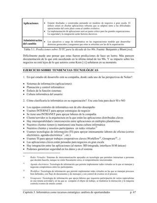 Aplicaciones          •   Estarán diseñadas y construidas pensando en modelos de negocios a gran escala. El
                          énfasis estará en diseñar aplicaciones robustas que se adapten tanto a las dificultades
                          operacionales del corto plazo como al cambio evolutivo.
                      •   La implementación de aplicaciones será un punto crítico para las grandes organizaciones.
                          La seguridad y la integración serán factores decisivos.

Administración • Los ejecutivos a cargo de informática en las organizaciones tendrán que desarrollar
del cambio       destrezas gerenciales y asegurarse que estas se articulan con las de la organización.

Tabla 3.1. Predicciones sobre TI/TC para la década de los 90s. Fuente: Benjamín y Blunt [ibid]

Difícilmente puede uno pensar que estas fueron predicciones de hace un lustro. Más parecen
documentación de lo que está sucediendo en la última mitad de los 90s. Y su impacto sobre los
negocios no está lejos de lo que autores como Keen [ 12] señalaron en su momento.

EJERCICIO SOBRE TENDENCIAS TECNOLÓGICAS

1. En qué estadio de desarrollo está su compañía, desde cada uno de las perspectivas de Nolan?:

•    Sistemas de información (aplicaciones):
•    Planeación y control informático:
•    Énfasis de la función sistemas:
•    Cultura informática del usuario:

2. Cómo clasificaría la informática en su organización?. Use esta lista para decir SI o NO

•    Los equipos centrales de informática son de alto desempeño
•    Usamos INTERNET para apoyar estrategias de negocio
•    Se tiene una INTRANET para apoyar labores de la compañía
•    Cliente/servidor es la arquitectura en la que están las aplicaciones distribuidas claves
•    Hay interoperabilidad e interconexión entre aplicaciones en múltiples plataformas
•    Nuestros clientes tienen (y mantienen) una buena cultura informática
•    Nuestros clientes y nosotros participamos en redes virtuales **
•    Usamos tecnologías de información (TI) para apoyar intensamente labores de oficina (correo
     electrónico, agenda-electrónica ††, etc.)
•    Usamos TI para apoyar trabajos cooperativos claves (Workflow ‡‡, Groupware §§...)
•    Las aplicaciones claves están pensadas para negocios en gran escala
•    Hay integración entre las aplicaciones (al menos: BD integrada, interfaces H-M únicas)
•    Podemos garantizar seguridad en los datos y en el sistema

**
        Redes Virtuales: Sistemas de intercomunicación apoyados en tecnología que permiten interactuar a personas
        que deciden hacerlo, aunque no estén físicamente cerca, ni temporalmente sincronizadas
††
        Agenda electrónica: Tecnología de información que permite implementar redes virtuales en la que se manejan y
        negocian compromisos entre los participantes.
‡‡
        Workflow: Tecnología de información que permite implementar redes virtuales en las que se manejan procesos
        bien definidos, con flujo de documentos y de mensajes y con control de eventos en el proceso.
§§
        Groupware: Tecnología de información que apoya labores que requieren participación de varios especialistas
        en una misma actividad y en las que se comparte el objeto de trabajo, se mediatiza la interacción y la máquina
        controla eventos de interés común


Capítulo 3. Informática como recursos estratégico: análisis de oportunidades                                     p. 67
 