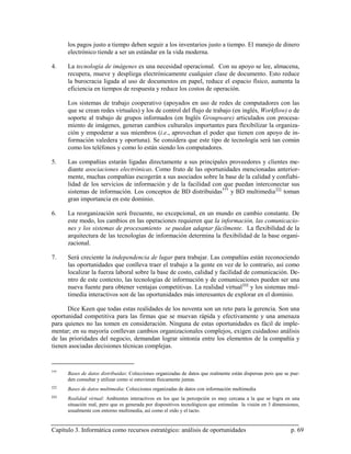 los pagos justo a tiempo deben seguir a los inventarios justo a tiempo. El manejo de dinero
      electrónico tiende a ser un estándar en la vida moderna.

4.    La tecnología de imágenes es una necesidad operacional. Con su apoyo se lee, almacena,
      recupera, mueve y despliega electrónicamente cualquier clase de documento. Esto reduce
      la burocracia ligada al uso de documentos en papel, reduce el espacio físico, aumenta la
      eficiencia en tiempos de respuesta y reduce los costos de operación.

      Los sistemas de trabajo cooperativo (apoyados en uso de redes de computadores con las
      que se crean redes virtuales) y los de control del flujo de trabajo (en inglés, Workflow) o de
      soporte al trabajo de grupos informados (en Inglés Groupware) articulados con procesa-
      miento de imágenes, generan cambios culturales importantes para flexibilizar la organiza-
      ción y empoderar a sus miembros (i.e., aprovechan el poder que tienen con apoyo de in-
      formación valedera y oportuna). Se considera que este tipo de tecnología será tan común
      como los teléfonos y como lo están siendo los computadores.

5.    Las compañías estarán ligadas directamente a sus principales proveedores y clientes me-
      diante asociaciones electrónicas. Como fruto de las oportunidades mencionadas anterior-
      mente, muchas compañías escogerán a sus asociados sobre la base de la calidad y confiabi-
      lidad de los servicios de información y de la facilidad con que puedan interconectar sus
      sistemas de información. Los conceptos de BD distribuidas ††† y BD multimedia ‡‡‡ toman
      gran importancia en este dominio.

6.    La reorganización será frecuente, no excepcional, en un mundo en cambio constante. De
      este modo, los cambios en las operaciones requieren que la información, las comunicacio-
      nes y los sistemas de procesamiento se puedan adaptar fácilmente. La flexibilidad de la
      arquitectura de las tecnologías de información determina la flexibilidad de la base organi-
      zacional.

7.    Será creciente la independencia de lugar para trabajar. Las compañías están reconociendo
      las oportunidades que conlleva traer el trabajo a la gente en vez de lo contrario, así como
      localizar la fuerza laboral sobre la base de costo, calidad y facilidad de comunicación. De-
      ntro de este contexto, las tecnologías de información y de comunicaciones pueden ser una
      nueva fuente para obtener ventajas competitivas. La realidad virtual §§§ y los sistemas mul-
      timedia interactivos son de las oportunidades más interesantes de explorar en el dominio.

      Dice Keen que todas estas realidades de los noventa son un reto para la gerencia. Son una
oportunidad competitiva para las firmas que se muevan rápida y efectivamente y una amenaza
para quienes no las tomen en consideración. Ninguna de estas oportunidades es fácil de imple-
mentar; en su mayoría conllevan cambios organizacionales complejos, exigen cuidadoso análisis
de las prioridades del negocio, demandan lograr sintonía entre los elementos de la compañía y
tienen asociadas decisiones técnicas complejas.


†††
      Bases de datos distribuidas: Colecciones organizadas de datos que realmente están dispersas pero que se pue-
      den consultar y utilizar como si estuvieran físicamente juntas.
‡‡‡
      Bases de datos multimedia: Colecciones organizadas de datos con información multimedia
§§§
      Realidad virtual: Ambientes interactivos en los que la percepción es muy cercana a la que se logra en una
      situación real, pero que es generada por dispositivos tecnológicos que estimulan la visión en 3 dimensiones,
      usualmente con entorno multimedia, así como el oído y el tacto.


Capítulo 3. Informática como recursos estratégico: análisis de oportunidades                                  p. 69
 