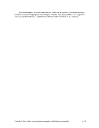 Podría una empresa de nuestra era que desee sobrevivir en mercados crecientemente abier-
tos hacer caso omiso de perspectivas tecnológicas como las antes mencionadas? Si no las percibe
como una oportunidad, tarde o temprano estos factores se le convertirán en una amenaza.




Capítulo 3. Informática como recursos estratégico: análisis de oportunidades               p. 70
 