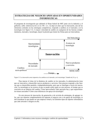 ESTRATEGIAS DE NEGOCIO APOYADAS EN OPORTUNIDADES
                   INFORMÁTICAS

El programa de investigación que adelantó el Sloan School de MIT junto con la industria y el
gobierno, sobre Administración en los 90s [ 13, 14] dejó en claro que la innovación, uno de los
elementos centrales en las estrategias competitivas, responde a cambios en el mercado y en la
tecnología (ver figura 3.1). A mayor velocidad de cambio en cualquiera de las fuerzas comple-
mentarias, mercado y tecnología, mayor la presión que tienen las firmas para ser innovadoras.


                                                                                          TECNOLOGIA

                        Oportunidades                                                   Avances en
                        tecnológicas                                                    tecnología



                                                     Innovación


                        Necesidades                                                     Nuevos productos
                        de mercado                                                      y servicios
    Cambios
 socio-políticos                                                                              MERCADO
                                                         Tiempo

Figura 3.1 La innovación como respuesta a los cambios en el mercado y en la tecnología. Tomado de [14, p. v].

       Para marcar el ritmo de la dinámica de cambio en los mercados, la administración tiene
que ser innovativa y desarrollar nuevos productos y servicios. Este proceso responde a dos fuer-
zas que se desarrollan paralela e independientemente, pero que se interligan a través de innova-
ción. La tecnología es un recurso al que se puede echar mano en este proceso, al tiempo que se
convierte en un inductor del cambio. Cómo aprovecharlo? Qué opciones hay y qué requerimien-
tos tienen asociados? Cómo crear diferencia con apoyo de tecnología?

       En este proceso de innovación, de generación o de revisión de estrategias, de agregar va-
lor, que son maneras complementarias de repensar el negocio con o sin apoyo de tecnología, es
útil considerar lo que puede ser una empresa virtual y los distintos tipos de soportes informáticos
que cabe articular e integrar en ella.




Capítulo 3. Informática como recursos estratégico: análisis de oportunidades                                    p. 71
 