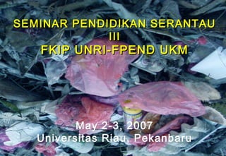 Thursday, August 21, 2014
Seminar Pendidikan Serantau III
UKM-UNRI 1
SEMINAR PENDIDIKAN SERANTAUSEMINAR PENDIDIKAN SERANTAU
IIIIII
FKIP UNRI-FPEND UKMFKIP UNRI-FPEND UKM
May 2-3, 2007May 2-3, 2007
Universitas Riau, PekanbaruUniversitas Riau, Pekanbaru
 