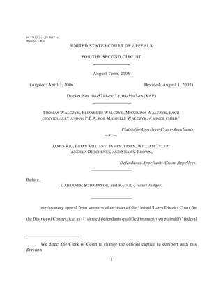 04-5711(L)-cv, 04-5943-cv
Walczyk v. Rio
                                UNITED STATES COURT OF APPEALS

                                      FOR THE SECOND CIRCUIT


                                           August Term, 2005

  (Argued: April 3, 2006                                             Decided: August 1, 2007)

                              Docket Nos. 04-5711-cv(L), 04-5943-cv(XAP)


              T HOMAS W ALCZYK, E LIZABETH W ALCZYK, M AXIMINA W ALCZYK, EACH
              INDIVIDUALLY AND AS P.P.A. FOR M ICHELLE W ALCZYK, A MINOR CHILD,1


                                                         Plaintiffs-Appellees-Cross-Appellants,
                                                 —v.—

                    J AMES R IO, B RIAN K ILLIANY, J AMES J EPSEN, W ILLIAM T YLER,
                              A NGELA D ESCHENES, AND S HAWN B ROWN,

                                                        Defendants-Appellants-Cross-Appellees.


Before:
                            C ABRANES, S OTOMAYOR, and RAGGI, Circuit Judges.




          Interlocutory appeal from so much of an order of the United States District Court for

the District of Connecticut as (1) denied defendants qualified immunity on plaintiffs’ federal




          1
        We direct the Clerk of Court to change the official caption to comport with this
decision.

                                                   1
 