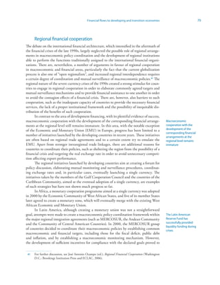 Financial flows to developing and transition economies                                 79




      Regional financial cooperation
The debate on the international financial architecture, which intensified in the aftermath of
the financial crises of the late 1990s, largely neglected the possible role of regional arrange-
ments in macroeconomic policy coordination and the development of regional institutions
able to perform the functions traditionally assigned to the international financial organi-
zations. There are, nevertheless, a number of arguments in favour of regional cooperation
in macroeconomic and financial areas, particularly the fact that the current globalization
process is also one of “open regionalism”, and increased regional interdependence requires
a certain degree of coordination and mutual surveillance of macroeconomic policies.4 The
regional nature of the severe currency crises of the 1990s created a strong stimulus for coun-
tries to engage in regional cooperation in order to elaborate commonly agreed targets and
mutual surveillance mechanisms and to provide financial assistance to one another in order
to avoid the contagion effects of a financial crisis. There are, however, also barriers to such
cooperation, such as the inadequate capacity of countries to provide the necessary financial
services, the lack of a proper institutional framework and the possibility of inequitable dis-
tribution of the benefits of such cooperation.
       In contrast to the area of development financing, with its plentiful evidence of success,
macroeconomic cooperation with the development of the corresponding financial arrange-                    Macroeconomic
ments at the regional level still remains immature. In this area, with the notable exception              cooperation with the
of the Economic and Monetary Union (EMU) in Europe, progress has been limited to a                        development of the
                                                                                                          corresponding financial
number of initiatives launched by the developing countries in recent years. These initiatives             arrangements at the
are often based on regional trade agreements and to a certain extent try to emulate the                   regional level remains
EMU. Apart from stronger intraregional trade linkages, there are additional reasons for                   immature
countries to coordinate their policies, such as sheltering the region from the possibility of a
financial crisis and targeting the real exchange rate in order to avoid unnecessary competi-
tion affecting export performance.
       The regional initiatives launched by developing countries aim at creating a forum for
policy discussion, elaborating mutual monitoring and surveillance procedures, coordinat-
ing exchange rates and, in particular cases, eventually launching a single currency. The
initiatives taken by the members of the Gulf Cooperation Council and the countries of the
Caribbean Community, aimed at the eventual adoption of a single currency, are examples
of such strategies but have not shown much progress so far.
       In Africa, a monetary cooperation programme aimed at a single currency was adopted
in 2000 by the Economic Community of West African States, and five of its member States
later agreed to create a monetary zone, which will eventually merge with the existing West
African Economic and Monetary Union.
       In Latin America, although creating a monetary union was not a straightforward
goal, attempts were made to create a macroeconomic policy coordination framework within                   The Latin American
the major regional integration agreements (such as MERCOSUR, the Andean Community                         Reserve Fund has
and the Community of Central American Countries). In 2000, the MERCOSUR group                             successfully provided
                                                                                                          liquidity funding during
of countries decided to coordinate their macroeconomic policies by establishing common                    crises
macroeconomic and financial targets, including those for the fiscal deficit, public debt
and inflation, and by establishing a macroeconomic monitoring mechanism. However,
the development of sufficient incentives for compliance with the declared goals proved to

 4   For further discussion, see José Antonio Ocampo (ed.), Regional Financial Cooperation (Washington
      D.C.: Brookings Institution Press and ECLAC, 2006).
 