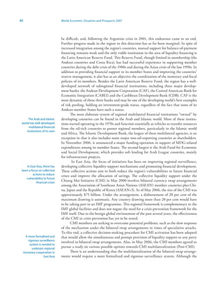 80                             World Economic Situation and Prospects 2007




                               be difficult, and, following the Argentine crisis in 2001, this endeavour came to an end.
                               Further progress made in the region in this direction has so far been marginal. In spite of
                               increased integration among the region’s countries, mutual support for balance-of-payment
                               financing remains weak and the only viable institution in the area of liquidity financing is
                               the Latin American Reserve Fund. This Reserve Fund, though limited in membership (the
                               Andean countries and Costa Rica), has had successful experience in supporting member
                               countries during the debt crisis of the 1980s and during the Asian crisis of the late 1990s. In
                               addition to providing financial support to its member States and improving the countries’
                               reserve management, it also has as an objective the coordination of the monetary and fiscal
                               policies of its members. Besides the Latin American Reserve Fund, the region has a well-
                               developed network of subregional financial institutions, including three major develop-
                               ment banks: the Andean Development Corporation (CAF), the Central American Bank for
                               Economic Integration (CABEI) and the Caribbean Development Bank (CDB). CAF is the
                               most dynamic of these three banks and may be one of the developing world’s best examples
                               of risk pooling, holding an investment-grade status, regardless of the fact that none of its
                               Andean member States have such a status.
                                      The most elaborate system of regional multilateral financial institutions “owned” by
      The Arab and Islamic     developing countries can be found in the Arab and Islamic world. Most of these institu-
 world has well-developed      tions started operating in the 1970s and function essentially as vehicles to transfer resources
      multilateral financial   from the oil-rich countries to poorer regional members, particularly in the Islamic world
     institutions of its own
                               and Africa. The Islamic Development Bank, the largest of these multilateral agencies, is an
                               exception in that it also includes some major non-oil-exporting countries as shareholders.
                               In November 2006, it announced a major funding operation in support of MDG-related
                               expenditures among its member States. The second-largest is the Arab Fund for Economic
                               and Social Development, which provides soft lending for Arab League countries, mainly
                               for infrastructure projects.
                                       In East Asia, the focus of initiatives has been on improving regional surveillance,
    In East Asia, there has    developing collective liquidity-support mechanisms and promoting financial development.
 been a focus on collective    These collective actions aim to both reduce the region’s vulnerabilities to future financial
         actions to reduce     crises and improve the allocation of savings. The collective liquidity support under the
    vulnerability to future
            financial crises
                               Chiang Mai Initiative (CMI) in May 2000 involves bilateral currency swap arrangements
                               among the Association of Southeast Asian Nations (ASEAN) member countries plus Chi-
                               na, Japan and the Republic of Korea (ASEAN+3). As of May 2006, the size of the CMI was
                               approximately $75 billion. Under the arrangement, a disbursement of 20 per cent of the
                               maximum drawing is automatic. Any country drawing more than 20 per cent would have
                               to be taking part in an IMF programme. This regional framework is complementary to the
                               IMF global facilities and does not negate the need for a crisis-prevention framework for the
                               IMF itself. Due to the benign global environment of the past several years, the effectiveness
                               of the CMI in crisis prevention has yet to be tested.
                                      CMI members are seeking to overcome potential problems, such as the slow response
                               of the mechanism under the bilateral swap arrangements in times of speculative attacks.
                               To this end, a collective decision-making procedure for CMI activation has been adopted
   A more formalized and       that would allow the simultaneous and prompt provision of liquidity support to any party
     rigorous surveillance
                               involved in bilateral swap arrangements. Also, in May 2006, the CMI members agreed to
      system is needed to
        underpin regional      pursue a study on various possible options towards CMI multilateralization (Post-CMI).
  monetary cooperation in             There is an understanding that the multilateralization of the bilateral swap arrange-
                 East Asia     ments would require a more formalized and rigorous surveillance system. Although the
 