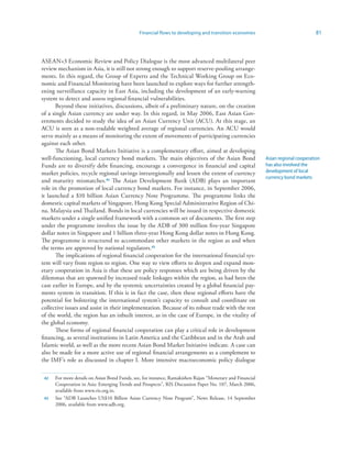 Financial flows to developing and transition economies                              81



ASEAN+3 Economic Review and Policy Dialogue is the most advanced multilateral peer
review mechanism in Asia, it is still not strong enough to support reserve-pooling arrange-
ments. In this regard, the Group of Experts and the Technical Working Group on Eco-
nomic and Financial Monitoring have been launched to explore ways for further strength-
ening surveillance capacity in East Asia, including the development of an early-warning
system to detect and assess regional financial vulnerabilities.
       Beyond these initiatives, discussions, albeit of a preliminary nature, on the creation
of a single Asian currency are under way. In this regard, in May 2006, East Asian Gov-
ernments decided to study the idea of an Asian Currency Unit (ACU). At this stage, an
ACU is seen as a non-tradable weighted average of regional currencies. An ACU would
serve mainly as a means of monitoring the extent of movements of participating currencies
against each other.
       The Asian Bond Markets Initiative is a complementary effort, aimed at developing
well-functioning, local currency bond markets. The main objectives of the Asian Bond                      Asian regional cooperation
Funds are to diversify debt financing, encourage a convergence in financial and capital                   has also involved the
market policies, recycle regional savings intraregionally and lessen the extent of currency               development of local
                                                                                                          currency bond markets
and maturity mismatches.42 The Asian Development Bank (ADB) plays an important
role in the promotion of local currency bond markets. For instance, in September 2006,
it launched a $10 billion Asian Currency Note Programme. The programme links the
domestic capital markets of Singapore, Hong Kong Special Administrative Region of Chi-
na, Malaysia and Thailand. Bonds in local currencies will be issued in respective domestic
markets under a single unified framework with a common set of documents. The first step
under the programme involves the issue by the ADB of 300 million five-year Singapore
dollar notes in Singapore and 1 billion three-year Hong Kong dollar notes in Hong Kong.
The programme is structured to accommodate other markets in the region as and when
the terms are approved by national regulators.43
       The implications of regional financial cooperation for the international financial sys-
tem will vary from region to region. One way to view efforts to deepen and expand mon-
etary cooperation in Asia is that these are policy responses which are being driven by the
dilemmas that are spawned by increased trade linkages within the region, as had been the
case earlier in Europe, and by the systemic uncertainties created by a global financial pay-
ments system in transition. If this is in fact the case, then these regional efforts have the
potential for bolstering the international system’s capacity to consult and coordinate on
collective issues and assist in their implementation. Because of its robust trade with the rest
of the world, the region has an inbuilt interest, as in the case of Europe, in the vitality of
the global economy.
       These forms of regional financial cooperation can play a critical role in development
financing, as several institutions in Latin America and the Caribbean and in the Arab and
Islamic world, as well as the more recent Asian Bond Market Initiative indicate. A case can
also be made for a more active use of regional financial arrangements as a complement to
the IMF’s role as discussed in chapter I. More intensive macroeconomic policy dialogue

 42   For more details on Asian Bond Funds, see, for instance, Ramakishen Rajan “Monetary and Financial
      Cooperation in Asia: Emerging Trends and Prospects”, RIS Discussion Paper No. 107, March 2006,
      available from www.ris.org.in.
 43   See “ADB Launches US$10 Billion Asian Currency Note Program”, News Release, 14 September
      2006, available from www.adb.org.
 