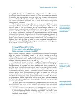 Regional developments and outlook                                   87



during 2006. The deficit for fiscal 2006 (ending in September) is estimated to come in at
$264 billion, well below the $319 billion deficit in fiscal 2005. Although higher taxes would
be needed to keep the deficit under control, at present some of the previous tax reduction
measures will not be allowed to expire as scheduled, with the tax rate cuts for capital gains
and dividends already being extended to 2010. In general, the fiscal stance is expected to
remain modestly stimulatory.
      The Canadian economy is expected to grow by 2.8 per cent in 2006, with private
consumption, business investment as well as an expansionary fiscal policy stance being                          A moderate slowdown
the main drivers. In 2007, the economy is likely to see a slowdown in growth to 2.6 per                         will be accompanied by
cent, mainly due to the weakening in the United States economy. The economic outlook                            a dichotomy between
                                                                                                                economic sectors and
continues to be characterized by an increasing dichotomy between the strong performance                         regions in Canada
of the primary, resource-based sector, especially in the western provinces, and the problems
stemming from the stronger Canadian dollar for the manufacturing sector, mainly in the
eastern provinces. The moderate slowdown in economic growth, along with tax cuts, will
help to keep inflation under control, allowing policy makers to keep monetary policy on
hold into 2007. On the fiscal side, the budget is expected to remain in surplus, although at
a lower level, because of higher public spending, tax cuts and increased transfer payments
by the federal Government to the provinces.


      Developed Asia and the Pacific:
      the economic recovery in Japan continues,
      but a slowdown is expected for 2007
Japan’s economy continues to perform in line with the previously projected recovery sce-
nario, with economic growth forecast to reach 2.5 per cent this year. However, fiscal con-
solidation, higher interest rates, exchange-rate appreciation and the negative impact of the
expected slowdown in the United States economy on exports will lead to a moderation in
economic growth to 1.7 per cent in 2007 (see table A.1).2
      Strong domestic demand has become a key pillar of the continued expansion of
the Japanese economy, driven in particular by strong business investment on the back of                         Solid domestic and
higher profits and the recent fall in oil prices. Solid growth in private consumption has                       external demand have
provided further support for domestic demand, helping to outweigh the drag caused by                            consolidated economic
                                                                                                                growth
weakness in inventory investment and residential construction as well as continued fis-
cal consolidation. Domestic demand is expected to continue to support growth in 2007,
although expected higher consumption taxes will reduce the impulse from private con-
sumption. As for external demand, exporters have benefited from stronger competitive-
ness due to productivity gains as well as lower nominal prices as a result of the economy’s
deflationary cycle. However, the expected appreciation of the yen and the slowdown in
the United States economy are forecast to reduce the contribution of external demand to
economic growth in 2007.
                                                                                                                Labour market conditions
      The overall positive growth picture has also had a positive impact on the labour mar-                     in Japan will continue to
ket in the form of more hiring by firms and a fall in the unemployment rate, although                           benefit from the economic
                                                                                                                expansion
  2   This needs to be seen in the context of potential growth of slightly less than 2 per cent, according to
      estimations by the Bank of Japan (Bank of Japan Review 2006-E-3, available from http://www.boj.
      or.jp/en/type/ronbun/rev/data/rev06e03.pdf ). Potential growth is defined in this context as the state
      of the economy which implies price stability, and the Bank of Japan estimates potential growth using
      a production function approach.
 
