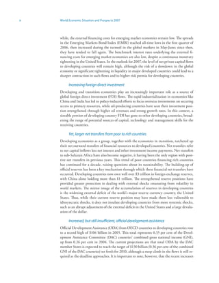 x   World Economic Situation and Prospects 2007




    while, the external financing costs for emerging market economies remain low. The spreads
    in the Emerging Markets Bond Index (EMBI) reached all-time lows in the first quarter of
    2006, then increased during the turmoil in the global markets in May-June; since then,
    they have tended to fall again. The benchmark interest rates underlying the external fi-
    nancing costs for emerging market economies are also low, despite a continuous monetary
    tightening in the United States. In the outlook for 2007, the level of net private capital flows
    to developing countries will remain high, although the risk of a slowdown in the global
    economy or significant tightening in liquidity in major developed countries could lead to a
    sharper contraction in such flows and to higher risk premia for developing countries.

          Increasing foreign direct investment
    Developing and transition economies play an increasingly important role as a source of
    global foreign direct investment (FDI) flows. The rapid industrialization in economies like
    China and India has led to policy-induced efforts to focus overseas investments on securing
    access to primary resources, while oil-producing countries have seen their investment posi-
    tion strengthened through higher oil revenues and strong growth rates. In this context, a
    sizeable portion of developing-country FDI has gone to other developing countries, broad-
    ening the range of potential sources of capital, technology and management skills for the
    receiving countries.

          Yet, larger net transfers from poor to rich countries
    Developing economies as a group, together with the economies in transition, ratcheted up
    their net outward transfers of financial resources to developed countries. Net transfers refer
    to net capital inflows less net interest and other investment income payments. Net transfers
    to sub-Saharan Africa have also become negative, it having been the only region with posi-
    tive net transfers in previous years. This trend of poor countries financing rich countries
    has continued for a decade, raising questions about its sustainability. The building-up of
    official reserves has been a key mechanism through which these financial net transfers have
    occurred. Developing countries now own well over $3 trillion in foreign-exchange reserves,
    with China alone holding more than $1 trillion. The strengthened reserve positions have
    provided greater protection in dealing with external shocks emanating from volatility in
    world markets. The mirror image of the accumulation of reserves in developing countries
    is the widening external deficit of the world’s major reserve currency country, the United
    States. Thus, while their current reserve position may have made them less vulnerable to
    idiosyncratic shocks, it does not insulate developing countries from more systemic shocks,
    such as an abrupt adjustment of the external deficit in the United States and a large devalu-
    ation of the dollar.

          Increased, but still insufficient, official development assistance
    Official Development Assistance (ODA) from OECD countries to developing countries rose
    to a record high of $106 billion in 2005. This total represents 0.33 per cent of the Devel-
    opment Assistance Committee (DAC) countries’ combined gross national income (GNI),
    up from 0.26 per cent in 2004. The current projections are that total ODA by the DAC
    member States is expected to reach the target of $130 billion (0.36 per cent of the combined
    GNI of the DAC countries) set forth for 2010, although a steep climb in the flows is still re-
    quired as the deadline approaches. It is important to note, however, that the recent increases
 