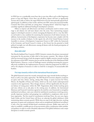 Executive summary     xi



in ODA have to a considerable extent been due to one-time effects such as debt forgiveness
grants to Iraq and Nigeria. Given these one-off effects, donors will have to significantly
increase aid in order to achieve the target ODA levels set by the internationally agreed devel-
opment goals. In addition to these trends, aid from non-DAC sources has increased notably.
Countries like China and India are among these “emerging donors” which have begun to
contribute significant additional funding for development assistance.
      Efforts to improve aid effectiveness and donor coordination need to remain centre
stage as aid volumes rise and more donors enter the arena. Since maintaining taxpayer
support in developed countries is critical, managing development aid in a way that deliv-
ers real results is a key condition for sustaining the momentum of aid volume increases. In
addition, harmonization of development cooperation has become more complex with the
increase in the number of players. In this regard, the call of the United Nations General
Assembly to convene a Development Cooperation Forum in 2007 within the framework
of the Economic and Social Council is timely, as this Forum has the potential to build
political oversight over aid effectiveness among all donors with the broad participation of
developing countries.

      More debt-relief
The Heavily Indebted Poor Countries (HIPC) Initiative remains the primary international
instrument for the provision of debt relief to low-income countries. The volume of debt
relief has increased owing to both the progress made by eligible countries towards reaching
the milestones of the HIPC Initiative process and the introduction of the Multilateral Debt
Relief Initiative. However, a series of challenges remain, including increasing the resources
effectively available for the implementation of poverty reduction programmes by HIPCs as
well as the adoption of measures in order to avoid the re-emergence of unsustainable debt
burdens.

      First steps towards a reform of the international financial system
The global financial system has recently witnessed some steps towards farther-reaching re-
forms as well as new policy approaches. The IMF Board of Governors adopted a resolution
on quota and voice reform, aiming, among other things, at quota increases for China,
Mexico, the Republic of Korea and Turkey, which are the most clearly underrepresented
countries in the organization. These changes, however, will not significantly alter the pres-
ent balance of voting power within the IMF. Negotiations about farther-reaching quota
and voice reforms are to take place in the coming years. In addition, the International
Monetary and Financial Committee agreed on the need for a new framework to strengthen
multilateral surveillance, and a new vehicle for multilateral consultations involving system-
atically important members and groupings was established to complement other surveil-
lance approaches. The first round of consultations involving China, the euro area, Japan,
Saudi Arabia and the United States will focus on reducing the global imbalances while
maintaining robust economic growth. While these are steps in the right direction, reaching
agreement on quota and voting power reform and on strengthened multilateral surveillance
is only a first step towards broader-based consultation processes. Bolder steps need to be
taken to establish a credible process of macroeconomic policy coordination under multilat-
eral guidance in order to avoid a disorderly adjustment of the global imbalances and a major
disruption in world economic growth.
 