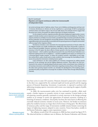 100                              World Economic Situation and Prospects 2007




                                   Box IV.1 (continued)
                                   Migration and migrant remittances within the Commonwealth
                                   of Independent States

                                    (at current exchange rates) in Tajikistan, about 10 per cent in Moldova and Kyrgyzstan and 8 per cent
                                    in Armenia. Remittances to Ukraine are far less significant as a percentage of GDP. In juxtaposing
                                    remittance flows and relative wages in the CIS (see table above), the estimates tend to suggest that
                                    the poorer the country, the greater the relative importance of migrant remittances.
                                            For the recipient countries, migration provides alternative employment opportunities, income
                                    support to family members and an important source of financing of external imbalances. The flows of
                                    migrant remittances are likely to increase further, provided the large economies (primarily that of the
                                    Russian Federation, but also Kazakhstan and possibly Ukraine) continue their fast expansion. Strong
                                    wage differentials and network effects associated with the growing presence of migrant communities
                                    will encourage further migratory inflows.
                                            Remittances introduce a new channel for the intraregional transmission of shocks within the
                                    CIS. Migrant transfers are usually considered less volatile than other flows and provide a cushion in
                                    cases of financial instability. However, remittances are likely to reflect the performance of the host
                                    economy. In the CIS region, the direct effects of slower growth in the host countries through lower
                                    import demand — which could be especially pronounced in the case of the Russian Federation as an
                                    important trading partner for its neighbours — would be amplified by the impact on remittances of
                                    a worsened labour-market situation. To reduce the recipient countries’ vulnerability to such nega-
                                    tive cyclical effects, policy should seek to create conditions that encourage the channelling of remit-
                                    tances into productive investment, including human capital.
                                            Large remittances can also create problems for monetary management by adding upward
                                    pressures on the exchange rate and by fuelling inflationary tensions. These effects are more pro-
                                    nounced in the context of underdeveloped financial systems where central banks have a limited set
                                    of monetary instruments and insufficient information regarding monetary flows at their disposal. On
                                    the other hand, growing migrant transfers can stimulate the development of the banking system,
                                    provided the policy arrangements encourage the circulation of these flows through official banking
                                    channels.




                                 have been active in some CIS countries. Domestic demand is projected to remain robust
                                 in the short run, supported by the continued rapid real income growth and the ongoing
                                 process of financial deepening. Investment, in particular, is expected to perform well,
                                 addressing emerging capacity constraints and in some cases enjoying the support of public
                                 programmes.
                                       In 2006, the macroeconomic policy mix has continued to provide — albeit mod-
The macroeconomic policy         erately — further impetus to economic activity in most countries. Central banks in the
stances remain moderately        oil-exporting countries generally continued to actively intervene in the foreign-exchange
           accommodative         markets in an attempt to restrict the appreciation of national currencies, resulting in a
                                 loosening of monetary conditions. Fiscal policy has been the main factor in offsetting this
                                 externally induced economic stimulus in recent years. However, the burden on monetary
                                 policy has tended to increase as a larger share of oil revenues is being spent. The effectiveness
                                 of monetary policy and the range of instruments available remains limited, restricting the
                                 impact of tightening measures adopted in some countries. Future fiscal plans, notably in
                                 the Russian Federation, suggest a more expansionary stance.
        Managing resurgent             The inflation record of the CIS economies in 2006 has been mixed (see figure IV.7).
inflation is proving difficult   The observed declines in inflation rates in Belarus, the Russian Federation and Ukraine
 