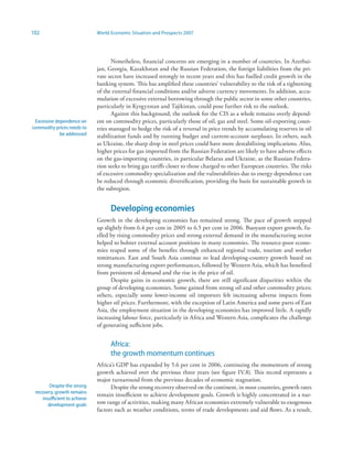 102                           World Economic Situation and Prospects 2007




                                     Nonetheless, financial concerns are emerging in a number of countries. In Azerbai-
                              jan, Georgia, Kazakhstan and the Russian Federation, the foreign liabilities from the pri-
                              vate sector have increased strongly in recent years and this has fuelled credit growth in the
                              banking system. This has amplified these countries’ vulnerability to the risk of a tightening
                              of the external financial conditions and/or adverse currency movements. In addition, accu-
                              mulation of excessive external borrowing through the public sector in some other countries,
                              particularly in Kyrgyzstan and Tajikistan, could pose further risk to the outlook.
                                     Against this background, the outlook for the CIS as a whole remains overly depend-
 Excessive dependence on      ent on commodity prices, particularly those of oil, gas and steel. Some oil-exporting coun-
commodity prices needs to     tries managed to hedge the risk of a reversal in price trends by accumulating reserves in oil
             be addressed     stabilization funds and by running budget and current-account surpluses. In others, such
                              as Ukraine, the sharp drop in steel prices could have more destabilizing implications. Also,
                              higher prices for gas imported from the Russian Federation are likely to have adverse effects
                              on the gas-importing countries, in particular Belarus and Ukraine, as the Russian Federa-
                              tion seeks to bring gas tariffs closer to those charged to other European countries. The risks
                              of excessive commodity specialization and the vulnerabilities due to energy dependence can
                              be reduced through economic diversification, providing the basis for sustainable growth in
                              the subregion.


                                    Developing economies
                              Growth in the developing economies has remained strong. The pace of growth stepped
                              up slightly from 6.4 per cent in 2005 to 6.5 per cent in 2006. Buoyant export growth, fu-
                              elled by rising commodity prices and strong external demand in the manufacturing sector
                              helped to bolster external account positions in many economies. The resource-poor econo-
                              mies reaped some of the benefits through enhanced regional trade, tourism and worker
                              remittances. East and South Asia continue to lead developing-country growth based on
                              strong manufacturing export performances, followed by Western Asia, which has benefited
                              from persistent oil demand and the rise in the price of oil.
                                    Despite gains in economic growth, there are still significant disparities within the
                              group of developing economies. Some gained from strong oil and other commodity prices;
                              others, especially some lower-income oil importers felt increasing adverse impacts from
                              higher oil prices. Furthermore, with the exception of Latin America and some parts of East
                              Asia, the employment situation in the developing economies has improved little. A rapidly
                              increasing labour force, particularly in Africa and Western Asia, complicates the challenge
                              of generating sufficient jobs.


                                    Africa:
                                    the growth momentum continues
                              Africa’s GDP has expanded by 5.6 per cent in 2006, continuing the momentum of strong
                              growth achieved over the previous three years (see figure IV.8). This record represents a
                              major turnaround from the previous decades of economic stagnation.
        Despite the strong          Despite the strong recovery observed on the continent, in most countries, growth rates
 recovery, growth remains
                              remain insufficient to achieve development goals. Growth is highly concentrated in a nar-
    insufficient to achieve
       development goals      row range of activities, making many African economies extremely vulnerable to exogenous
                              factors such as weather conditions, terms of trade developments and aid flows. As a result,
 