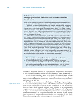 106                       World Economic Situation and Prospects 2007




                             Box IV.2 (continued)
                             Inadequate infrastructure and energy supply: a critical constraint to investment
                             and trade in Africa

                             quality and low level of infrastructure stocks reflect both the low new public investment in infrastruc-
                             ture and the heavily underfunded maintenance of the existing stock of infrastructure.
                                      Budgeting for infrastructure improvements thus needs to explicitly consider maintenance
                             costs. Furthermore, building and improving infrastructure is characterized by large indivisible fixed
                             costs. Such costs cannot be financed from domestic sources alone because of the absence of well-de-
                             veloped capital markets in many African countries. External assistance is therefore critically needed
                             to fill the gap. In view of the long-term nature of the investment in infrastructure, it is not only the
                             increase of aid resources made available for infrastructure investment that matters, but also the sta-
                             bility and predictability of aid flows.
                                      Although increased aid can boost supply capacity in the long run, countries might face short-
                             term tradeoffs, including real appreciation. Massive additional aid flows increase the demand for
                             imports and domestically produced non-tradable goods. In the absence of spare capacity in the non-
                             tradable sector, the additional demand will push up the relative price of non-tradable goods, imply-
                             ing an appreciation of the real exchange rate, which may cause a contraction of the tradable goods
                             sector.d The apprehensions about such short-term side effects of scaling up aid have influenced the
                             decision of some policy makers in the continent to sterilize additional aid inflows and build impres-
                             sive foreign reserves. Evidence, however, suggests that the concern over real exchange rate appre-
                             ciation may be exaggerated, among other things because many countries tend to operate below
                             capacity and a number of production factors are in abundant supply.e This is all the more true if aid
                             is allocated to finance infrastructural works that are relatively labour intensive and can make use of
                             idle capacity in the economy. Thus there may be less need for sterilization, the pressure for the real
                             exchange rate to appreciate may be limited and unemployment can be reduced.


                             d   This basically reflects a situation of a fixed exchange-rate regime. In the case of a flexible exchange
                                 rate, real exchange appreciation comes through a nominal appreciation.
                             e   See, for instance, Terry McKinley, “Why is ‘the Dutch Disease’ Always a Disease? The Macroeconomic
                                 Consequences of Scaling up ODA.” UNDP, International Poverty Centre, Working Paper No. 10, Brasilia, 2005;
                                 IMF, “The Macroeconomics of Managing Increased Aid Inflows: Experiences of Low-Income Countries and
                                 Policy Implications.” Policy Development and Review Department, Washington D.C., 2005; and, Dani Rodrik,
                                 “The Social Cost of Foreign Exchange Reserves”, forthcoming, International Economic Journal (2006).




                          (see box IV.2), measures to minimize the adverse impact of external shocks on incomes of
                          the poor and, most importantly, progress in the diversification of production and exports.
                                Africa is expected to grow at a rate of 5.6 per cent in 2007, the same pace as 2006, as
                          public consumption gathers speed, investment for the expansion of productive capacities
                          and infrastructure development continues, and new mines and oil fields come on stream in
                          many countries (see table A.3).
                                Growth is uneven across countries and subregions, with oil-exporting countries grow-
  Growth remains uneven   ing much faster than oil-importing countries. In North Africa, economic activity rebound-
                          ed very strongly, jumping from 5.0 per cent in 2005 to 6.1 per cent in 2006. The return to
                          normal agricultural output levels and continued strong activity in services contributed to
                          strong economic recovery in Morocco and Tunisia, while oil exporters such as Algeria and
                          the Libyan Arab Jamahiriya benefited from higher export revenues and buoyant public con-
                          sumption and investment. The Egyptian economy grew more vigorously in 2006, attribut-
                          able to robust domestic demand and increasing receipts from tourism and the Suez Canal.
                          The same factors are expected to maintain the growth momentum in 2007.
 