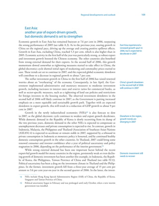 Regional developments and outlook                              109




      East Asia:
      another year of export-driven growth,
      but domestic demand is set to strengthen
Economic growth in East Asia has remained buoyant at 7.6 per cent in 2006, surpassing
the strong performance of 2005 (see table A.3). As in the previous year, soaring growth in                East Asia experienced a
China set the regional pace, driving up the average and creating positive spillover effects.              renewed growth spurt in
Growth in East Asia, excluding China, reached 5.3 per cent, which is also higher than in                  2006, but is expected to
                                                                                                          decelerate in 2007
2005. Economic activity in the first half of the year was particularly strong, as robust export
and investment growth boosted the Chinese economy. The other countries also benefited
from strong external demand for their exports. In the second half of 2006, this growth
momentum slowed somewhat as tightening measures started to take effect in China, the
global electronics cycle showed initial signs of weakening and commodity prices started to
ease. These trends are set to continue in 2007, and the expected global economic slowdown
will contribute to a decrease in regional growth to about 7 per cent.
       The stellar investment growth in China in the first half of 2006 has raised renewed
worries about an “overheating” of the economy. Consequently, in late April, the Gov-                      China’s growth slowdown
ernment implemented administrative and monetary measures to moderate investment                           in the second half of 2006
growth, including increases in interest rates and reserve ratios for commercial banks, as                 will continue in 2007
well as sector-specific measures, such as a tightening of land use policies and restrictions
for foreign investors in the housing market. The observed investment slowdown in the
second half of 2006 will likely continue in 2007, as the Government is putting increased
emphasis on a more equitable and sustainable growth path. Together with an expected
slowdown in export growth, this will result in a reduction of GDP growth to about 9 per
cent in 2007.
       Growth in the newly industrialized economies (NIEs)2 is also forecast to slow
in 2007, as the global electronic cycle continues to weaken and export growth decelerates.                Elsewhere in the region,
While domestic demand in the Republic of Korea is slowly recovering from its slump of                     growth trends are
the two previous years, domestic demand in the other NIEs is expected to compensate as                    diverging in 2007
unemployment decreases and private consumption is expected to rise. In contrast, growth in
Indonesia, Malaysia, the Philippines and Thailand (Association of Southeast Asian Nations
(ASEAN) 4) is expected to accelerate or remain stable in 2007, supported by a rebound in
private consumption in Indonesia as monetary policy is loosened, and by continued healthy
domestic consumption growth in the other countries. In Thailand, 2007 could bring some
renewed consumer and investor confidence after a year of political uncertainty and policy
stagnation in 2006, depending on the performance of the interim government.3
       While strong external demand has been one important factor behind the recent
export-led growth model for many countries in the region, persistently weak or even declin-               Domestic investment still
ing growth of domestic investment has been another (for example, in Indonesia, the Repub-                 needs to recover
lic of Korea, the Philippines, Taiwan Province of China and Thailand (see table IV.1)).
Political uncertainty has been a drag on the investment climate in Thailand and the Philip-
pines. In the former, investment growth fell from a three-year average of 15 per cent per
annum to 3.6 per cent year-on-year in the second quarter of 2006. In the latter, the invest-

 2   NIEs include Hong Kong Special Administrative Region (SAR) of China, the Republic of Korea,
      Singapore and Taiwan Province of China.
 3   Political uncertainty began in February and was prolonged until early October, when a new interim
      government was installed.
 