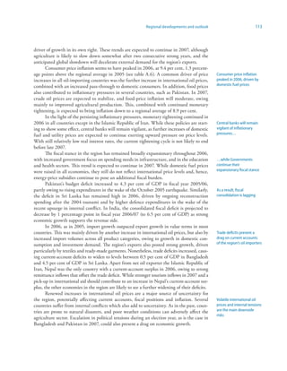 Regional developments and outlook                             113



driver of growth in its own right. These trends are expected to continue in 2007, although
agriculture is likely to slow down somewhat after two consecutive strong years, and the
anticipated global slowdown will decelerate external demand for the region’s exports.
       Consumer price inflation seems to have peaked in 2006, at 9.4 per cent, 1.3 percent-
age points above the regional average in 2005 (see table A.6). A common driver of price            Consumer price inflation
increases in all oil-importing countries was the further increase in international oil prices,     peaked in 2006, driven by
combined with an increased pass-through to domestic consumers. In addition, food prices            domestic fuel prices
also contributed to inflationary pressures in several countries, such as Pakistan. In 2007,
crude oil prices are expected to stabilize, and food-price inflation will moderate, owing
mainly to improved agricultural production. This, combined with continued monetary
tightening, is expected to bring inflation down to a regional average of 8.9 per cent.
       In the light of the persisting inflationary pressures, monetary tightening continued in
2006 in all countries except in the Islamic Republic of Iran. While these policies are start-      Central banks will remain
ing to show some effect, central banks will remain vigilant, as further increases of domestic      vigilant of inflationary
fuel and utility prices are expected to continue exerting upward pressure on price levels.         pressures…
With still relatively low real interest rates, the current tightening cycle is not likely to end
before late 2007.
       The fiscal stance in the region has remained broadly expansionary throughout 2006,
with increased government focus on spending needs in infrastructure, and in the education          …while Governments
and health sectors. This trend is expected to continue in 2007. While domestic fuel prices         continue their
were raised in all economies, they still do not reflect international price levels and, hence,     expansionary fiscal stance
energy-price subsidies continue to pose an additional fiscal burden.
       Pakistan’s budget deficit increased to 4.3 per cent of GDP in fiscal year 2005/06,
partly owing to rising expenditures in the wake of the October 2005 earthquake. Similarly,         As a result, fiscal
the deficit in Sri Lanka has remained high in 2006, driven by ongoing reconstruction               consolidation is lagging
spending after the 2004 tsunami and by higher defence expenditures in the wake of the
recent upsurge in internal conflict. In India, the consolidated fiscal deficit is projected to
decrease by 1 percentage point in fiscal year 2006/07 (to 6.5 per cent of GDP) as strong
economic growth supports the revenue side.
       In 2006, as in 2005, import growth outpaced export growth in value terms in most
countries. This was mainly driven by another increase in international oil prices, but also by     Trade deficits present a
increased import volumes across all product categories, owing to growth in domestic con-           drag on current accounts
sumption and investment demand. The region’s exports also posted strong growth, driven             of the region’s oil importers
particularly by textiles and ready-made garments. Nonetheless, trade deficits increased, caus-
ing current-account deficits to widen to levels between 0.5 per cent of GDP in Bangladesh
and 4.5 per cent of GDP in Sri Lanka. Apart from net oil exporter the Islamic Republic of
Iran, Nepal was the only country with a current-account surplus in 2006, owing to strong
remittance inflows that offset the trade deficit. While stronger tourism inflows in 2007 and a
pick-up in international aid should contribute to an increase in Nepal’s current-account sur-
plus, the other economies in the region are likely to see a further widening of their deficits.
       Renewed increases in international oil prices are a major source of uncertainty for
the region, potentially affecting current accounts, fiscal positions and inflation. Several        Volatile international oil
countries suffer from internal conflicts which also add to uncertainty. As in the past, coun-      prices and internal tensions
tries are prone to natural disasters, and poor weather conditions can adversely affect the         are the main downside
                                                                                                   risks
agriculture sector. Escalation in political tensions during an election year, as is the case in
Bangladesh and Pakistan in 2007, could also present a drag on economic growth.
 