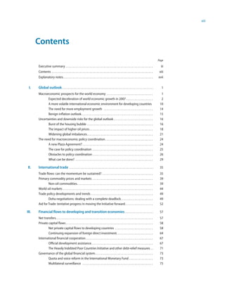 xiii




       Contents
                                                                                                                                                                  Page

       Executive summary . . . . . . . . . . . . . . . . . . . . . . . . . . . . . . . . . . . . . . . . . . . . . . . . . . . . . . . . . . . . . .                iii
       Contents . . . . . . . . . . . . . . . . . . . . . . . . . . . . . . . . . . . . . . . . . . . . . . . . . . . . . . . . . . . . . . . . . . . . . . . .    xiii
       Explanatory notes. . . . . . . . . . . . . . . . . . . . . . . . . . . . . . . . . . . . . . . . . . . . . . . . . . . . . . . . . . . . . . . .           xvii

  I.   Global outlook . . . . . . . . . . . . . . . . . . . . . . . . . . . . . . . . . . . . . . . . . . . . . . . . . . . . . . . . . . . . . . . . .              1
       Macroeconomic prospects for the world economy . . . . . . . . . . . . . . . . . . . . . . . . . . . . . . . . .                                              1
             Expected deceleration of world economic growth in 2007 . . . . . . . . . . . . . . . . . . .                                                           2
              A more volatile international economic environment for developing countries                                                                          10
              The need for more employment growth . . . . . . . . . . . . . . . . . . . . . . . . . . . . . . . . . . .                                            14
              Benign inflation outlook . . . . . . . . . . . . . . . . . . . . . . . . . . . . . . . . . . . . . . . . . . . . . . . . . . .                       15
       Uncertainties and downside risks for the global outlook . . . . . . . . . . . . . . . . . . . . . . . . . . . .                                             16
              Burst of the housing bubble . . . . . . . . . . . . . . . . . . . . . . . . . . . . . . . . . . . . . . . . . . . . . . .                            16
              The impact of higher oil prices . . . . . . . . . . . . . . . . . . . . . . . . . . . . . . . . . . . . . . . . . . . . .                            18
              Widening global imbalances. . . . . . . . . . . . . . . . . . . . . . . . . . . . . . . . . . . . . . . . . . . . . . .                              21
       The need for macroeconomic policy coordination . . . . . . . . . . . . . . . . . . . . . . . . . . . . . . . . . .                                          24
              A new Plaza Agreement? . . . . . . . . . . . . . . . . . . . . . . . . . . . . . . . . . . . . . . . . . . . . . . . . . .                           24
              The case for policy coordination . . . . . . . . . . . . . . . . . . . . . . . . . . . . . . . . . . . . . . . . . . .                               25
              Obstacles to policy coordination . . . . . . . . . . . . . . . . . . . . . . . . . . . . . . . . . . . . . . . . . . .                               26
              What can be done? . . . . . . . . . . . . . . . . . . . . . . . . . . . . . . . . . . . . . . . . . . . . . . . . . . . . . . .                      29

 II.   International trade . . . . . . . . . . . . . . . . . . . . . . . . . . . . . . . . . . . . . . . . . . . . . . . . . . . . . . . . . . . .                 35
       Trade flows: can the momentum be sustained? . . . . . . . . . . . . . . . . . . . . . . . . . . . . . . . . . . . .                                         35
       Primary commodity prices and markets . . . . . . . . . . . . . . . . . . . . . . . . . . . . . . . . . . . . . . . . . . .                                  39
               Non-oil commodities . . . . . . . . . . . . . . . . . . . . . . . . . . . . . . . . . . . . . . . . . . . . . . . . . . . . . .                     39
       World oil markets . . . . . . . . . . . . . . . . . . . . . . . . . . . . . . . . . . . . . . . . . . . . . . . . . . . . . . . . . . . . . . . .           44
       Trade policy developments and trends . . . . . . . . . . . . . . . . . . . . . . . . . . . . . . . . . . . . . . . . . . . .                                49
               Doha negotiations: dealing with a complete deadlock. . . . . . . . . . . . . . . . . . . . . . .                                                    49
       Aid for Trade: tentative progress in moving the Initiative forward . . . . . . . . . . . . . . . . . . . .                                                  52

III.   Financial flows to developing and transition economies . . . . . . . . . . . . . . . . . . . .                                                              57
       Net transfers . . . . . . . . . . . . . . . . . . . . . . . . . . . . . . . . . . . . . . . . . . . . . . . . . . . . . . . . . . . . . . . . . . . . .     57
       Private capital flows . . . . . . . . . . . . . . . . . . . . . . . . . . . . . . . . . . . . . . . . . . . . . . . . . . . . . . . . . . . . . .           58
               Net private capital flows to developing countries . . . . . . . . . . . . . . . . . . . . . . . . . . .                                             58
               Continuing expansion of foreign direct investment. . . . . . . . . . . . . . . . . . . . . . . . . .                                                64
       International financial cooperation . . . . . . . . . . . . . . . . . . . . . . . . . . . . . . . . . . . . . . . . . . . . . . . .                         67
               Official development assistance. . . . . . . . . . . . . . . . . . . . . . . . . . . . . . . . . . . . . . . . . . . .                              67
               The Heavily Indebted Poor Countries Initiative and other debt-relief measures . .                                                                   71
       Governance of the global financial system . . . . . . . . . . . . . . . . . . . . . . . . . . . . . . . . . . . . . . . . .                                 73
               Quota and voice reform in the International Monetary Fund . . . . . . . . . . . . . . . . .                                                         73
               Multilateral surveillance . . . . . . . . . . . . . . . . . . . . . . . . . . . . . . . . . . . . . . . . . . . . . . . . . .                       75
 