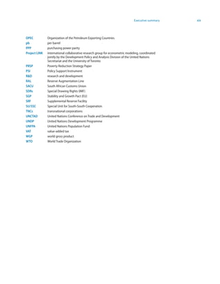 Executive summary   xix



OPEC           Organization of the Petroleum Exporting Countries
pb             per barrel
PPP            purchasing power parity
Project LINK   international collaborative research group for econometric modeling, coordinated
               jointly by the Development Policy and Analysis Division of the United Nations
               Secretariat and the University of Toronto
PRSP           Poverty Reduction Strategy Paper
PSI            Policy Support Instrument
RD            research and development
RAL            Reserve Augmentation Line
SACU           South African Customs Union
SDRs           Special Drawing Rights (IMF)
SGP            Stability and Growth Pact (EU)
SRF            Supplemental Reserve Facility
SU/SSC         Special Unit for South-South Cooperation
TNCs           transnational corporations
UNCTAD         United Nations Conference on Trade and Development
UNDP           United Nations Development Programme
UNFPA          United Nations Population Fund
VAT            value-added tax
WGP            world gross product
WTO            World Trade Organization
 