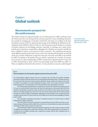 1




      Chapter I
      Global outlook

      Macroeconomic prospects for
      the world economy
The world economy has registered another year of robust growth in 2006, marking at least
the third consecutive year during which economic growth in many developing economies                              The world economy
has reached its strongest pace in decades. Growth has also been very resilient in the least                       registered another year of
developed countries (LDCs), improving their prospects for fulfilling the Millennium De-                           robust growth in 2006
velopment Goals (MDGs). The year, however, also featured increased volatility in a number
of market indicators for developing countries, especially in exchange rates, equity prices
and the prices of primary commodities, although such volatility was transient and did not
have a significant impact on the growth of these economies. The underlying momentum
of the global economic growth also seems to have been tapering off during the second half
of the year, and the moderation is expected to become even more noticeable in the outlook
for 2007. According to the baseline forecast, which is premised on a number of assump-
tions (see box I.1), gross world product (GWP) is projected to expand by about 3.2 per cent
in 2007, decelerating by about a half of one percentage point from 2006 (see table I.1).
There are significant downside risks, however. A more pessimistic scenario could emerge if



   Box I.1
   Key assumptions for the baseline global economic forecast for 2007

   The United Nations global economic forecast is prepared with the help of the global modelling
   framework of Project LINK (see http://www.un.org/esa/policy/link/index.html). To prepare the base-
   line scenario for the short-term macroeconomic outlook for a large number of countries in the world,
   a number of assumptions are made regarding the policy stance in the major economies and key
   international prices. The assumptions are summarized below and substantiated in the text.
           The United States Federal Reserve is expected to maintain the Federal Fund interest rate at
   5.25 per cent until mid-2007 and to reduce the rate by 50 basis points in the second half of 2007; the
   European Central Bank is expected to raise its policy rate by another 25 basis points over the course
   of the rest of 2006, bringing it to a level of 3.5 per cent, and to maintain that rate for 2007; the Bank
   of Japan has ended its policy of quantitative targeting for monetary policy and is expected to keep
   the policy interest rate at 0.25 per cent for the rest of 2006, but to raise the rate gradually by 100 basis
   points in 2007.
           The assumptions regarding fiscal policy in individual countries are based mainly on official
   budget plans or policy statements.
           The price of Brent crude oil is expected to average $60 per barrel in 2007, down from an esti-
   mated average of $64 per barrel for 2006. Prices of most non-oil commodities are expected to decline
   moderately in 2007, within a range of 5-10 per cent.
           The United States dollar is expected to depreciate against most other major currencies in 2007.
   The dollar/euro exchange rate is expected to average 1.34 for 2007, compared with an estimated 1.25
   in 2006 and the yen/dollar exchange rate is expected to average 108 for 2007, compared with an
   estimated 116 in 2006.
 