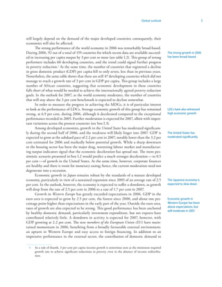 Global outlook                                5



still largely depend on the demand of the major developed countries; consequently, their
economies will also be affected.
        The strong performance of the world economy in 2006 was remarkably broad-based.
During 2006, 92 out of a total of 159 countries for which recent data are available succeed-                The strong growth in 2006
ed in increasing per capita output by 3 per cent or more (see table I.2). This group of strong              has been broad-based
performers includes 60 developing countries, and the trend could signal further progress
in poverty reduction. At the same time, the number of countries that registered a decline
in gross domestic product (GDP) per capita fell to only seven, less than in previous years.
Nonetheless, the same table shows that there are still 47 developing countries which did not
manage to reach a growth rate of 3 per cent in GDP per capita. This group includes a large
number of African countries, suggesting that economic development in these countries
falls short of what would be needed to achieve the internationally agreed poverty reduction
goals. In the outlook for 2007, as the world economy moderates, the number of countries
that will stay above the 3 per cent benchmark is expected to decline somewhat.
        In order to measure the progress in achieving the MDGs, it is of particular interest
to look at the performance of LDCs. Average economic growth of this group has remained                      LDCs have also witnessed
strong, at 6.9 per cent, during 2006, although it decelerated compared to the exceptional                   high economic growth
performance recorded in 2005. Further moderation is expected for 2007, albeit with impor-
tant variations across the poorest countries (see box I.3).
        Among developed economies, growth in the United States has moderated significant-
ly during the second half of 2006, and the weakness will likely linger into 2007. GDP is                    The United States has
expected to grow at the subdued pace of 2.2 per cent in 2007, notably lower than the 3.2 per                moderated significantly
cent estimated for 2006 and markedly below potential growth. While a sharp downturn
in the housing sector has been the major drag, worsening labour market and manufactur-
ing output indicators signal that the economic deceleration has spread out. The more pes-
simistic scenario presented in box I.2 would predict a much stronger deceleration — to 0.5
per cent — of growth in the United States. At the same time, however, corporate finances
are healthy and there is room for monetary easing; hence, the current moderation need not
degenerate into a recession.
        Economic growth in Japan remains robust by the standards of a mature developed
economy, particularly in view of a sustained expansion since 2003 of an average rate of 2.5                 The Japanese economy is
per cent. In the outlook, however, the economy is expected to suffer a slowdown, as growth                  expected to slow down
will drop from the rate of 2.5 per cent in 2006 to a rate of 1.7 per cent in 2007.
        Growth in Western Europe has greatly exceeded expectations in 2006. GDP in the
euro area is expected to grow by 2.5 per cent, the fastest since 2000, and about one per-                   Economic growth in
centage point higher than expectations in the early part of the year. Outside the euro area,                Western Europe has been
rates of growth are also expected to be strong. This good performance has been anchored                     above expectations, but
                                                                                                            will moderate in 2007
by healthy domestic demand, particularly investment expenditure, but net exports have
contributed relatively little. A slowdown in activity is expected for 2007, however, with
GDP growing at 2.2 per cent. The new members of the European Union (EU) have main-
tained momentum in 2006, benefiting from a broadly favourable external environment:
an upturn in Western Europe and easy access to foreign financing. In addition to an
impressive performance in the external sector, the contribution of domestic demand to

     As a rule of thumb, 3 per cent per capita income growth is sometimes seen as the minimum required
      growth rate to achieve significant reductions in poverty, even in the absence of income redistribu-
      tion.
 