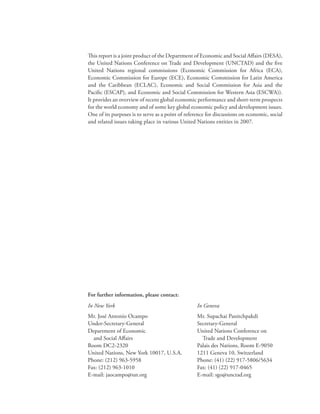 This report is a joint product of the Department of Economic and Social Affairs (DESA),
the United Nations Conference on Trade and Development (UNCTAD) and the five
United Nations regional commissions (Economic Commission for Africa (ECA),
Economic Commission for Europe (ECE), Economic Commission for Latin America
and the Caribbean (ECLAC), Economic and Social Commission for Asia and the
Pacific (ESCAP), and Economic and Social Commission for Western Asia (ESCWA)).
It provides an overview of recent global economic performance and short-term prospects
for the world economy and of some key global economic policy and development issues.
One of its purposes is to serve as a point of reference for discussions on economic, social
and related issues taking place in various United Nations entities in 2007.




For further information, please contact:
In New York                                        In Geneva
Mr. José Antonio Ocampo                            Mr. Supachai Panitchpakdi
Under-Secretary-General                            Secretary-General
Department of Economic                             United Nations Conference on
  and Social Affairs                                 Trade and Development
Room DC2-2320                                      Palais des Nations, Room E-9050
United Nations, New York 10017, U.S.A.             1211 Geneva 10, Switzerland
Phone: (212) 963-5958                              Phone: (41) (22) 917-5806/5634
Fax: (212) 963-1010                                Fax: (41) (22) 917-0465
E-mail: jaocampo@un.org                            E-mail: sgo@unctad.org
 