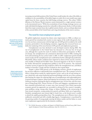 14                              World Economic Situation and Prospects 2007




                                increasing external-debt position of the United States would weaken the value of the dollar as
                                confidence in the sustainability of the deficit begins to erode; this in turn would cause major
                                capital losses for those countries that hold foreign-exchange reserves. This echoes Triffin’s
                                dilemma of the Bretton Woods monetary system dominated by a single national currency
                                as the international reserve.3 While the accumulation of more foreign-exchange reserves can
                                make individual developing countries less vulnerable to idiosyncratic shocks, it will not isolate
                                them from major economic losses due to global systemic shocks, such as an abrupt adjustment
                                of the external deficit of the United States and a large devaluation of the reserve currency.


                                      The need for more employment growth
                                The global employment situation has shown some improvement in 2006, as robust eco-
 Job growth has not been        nomic growth has stimulated job creation in some regions of the world. Job growth, how-
  commensurate with the         ever, has not been commensurate with the high rates of GDP growth recorded in the world
 high rates of GDP growth       economy, particularly in the developing economies, suggesting that structural factors un-
    recorded in the world
                 economy
                                derlie the weakening of the nexus between GDP growth and employment generation.
                                       Unemployment rates have declined in most developed countries during 2006. The
                                rate of unemployment in the United States has decreased to a five-year low of 4.6 per
                                cent, although this is partly the result of a decline in labour-force participation. In West-
                                ern Europe, the unemployment rate continued its downward trend in 2006, reaching the
                                level achieved during the last cyclical nadir in 2001. In 2007, employment growth should
                                remain steady and the unemployment rates could decline further, although only moderately.
                                Meanwhile, labour market conditions have improved in almost all the new EU countries,
                                most notably in Poland and the Baltic States. Increased migration to the EU-15 countries
                                has further alleviated the unemployment problem in the EU-8 countries. The continued
                                economic recovery in Japan has also resulted in a fall in the unemployment rate, and labour
                                markets in Australia, Canada and New Zealand are also in good shape.
                                       Despite a robust GDP growth in the developing countries, growth of employment
      Robust output growth      has not been sufficient to substantially lower unemployment rates. The economic revival in
     in developing countries    Africa is being driven mainly by capital-intensive sectors, such as the oil and mining sec-
      has not visibly lowered   tors, which have only minor backward and forward linkages with the rest of the economy,
        unemployment rates
                                thus limiting the impact for reducing high rates of unemployment and underemployment.
                                As growth prospects improve, labour participation has increased in some African and Latin
                                American countries, limiting the drop in unemployment rates. In East Asia, with the excep-
                                tion of Hong Kong SAR, Taiwan Province of China and Singapore, unemployment rates
                                have remained entrenched and, in many cases, have increased. Even China’s spectacular
                                economic growth has apparently not succeeded in solving all of the country’s unemploy-
                                ment problems owing, among other things, to labour shedding in the restructuring of
                                State-owned enterprises, strong productivity growth and labour shifts out of agriculture.
                                Similarly, unemployment rates remain high in South Asia, as the formal sector is unable
                                to absorb the rapidly growing labour force. The unemployment rate in Western Asia is also
                                stubbornly entrenched and still in double-digit figures. Unemployment is exacerbated by
                                the growing number of young people entering the labour market and the failure to create
                                more employment opportunities for the domestic workforce.

                                  3   For a further discussion, see below, and chapter 6 of World Economic and Social Survey 2005: Financ-
                                      ing for Development (United Nations publication, Sales No. E.05.II.C.1).
 