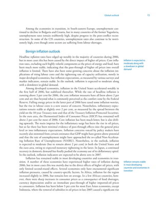 Global outlook                              15



      Among the economies in transition, in South-eastern Europe, unemployment con-
tinued to decline in Bulgaria and Croatia, but in many countries of the former Yugoslavia,
unemployment rates remain stubbornly high, despite progress in the post-conflict recon-
struction. In some of the CIS countries, unemployment rates also continue to be worri-
somely high, even though some sectors are suffering from labour shortages.


      Benign inflation outlook
Headline inflation rates have edged up notably in the majority of countries during 2006,
but in most cases this has been caused by the direct impact of higher oil prices. Core infla-    Inflation is expected to
tion rates, excluding such highly volatile components as the prices of energy and food, have     moderate along with
been much more stable, indicating that the pass-through of higher oil prices into overall        a slowdown in global
                                                                                                 demand
inflation is limited. There have also been some growing concerns about the inflation im-
plications of rising labour costs and the tightening rate of capacity utilization, mostly in
major developed economies, but inflation expectations, as measured by various surveys and
market indicators, remain stable. In the outlook, inflation is expected to moderate along
with a slowdown in global demand.
       Among developed economies, inflation in the United States accelerated notably in
the first half of 2006, but stabilized thereafter. While the rate of headline inflation is
running above 3 per cent for 2006, the core inflation measures have all been above 2 per
cent and are thus beyond what is commonly perceived as the comfort zone by the Federal
Reserve. Falling energy prices in the latter part of 2006 have eased some inflation worries,
but the rise in labour costs is a new source of concern. Nonetheless, inflationary expec-
tations remain stable at slightly over 2 per cent, as measured by the spread between the
yield on the 10-year Treasury note and that of the Treasury Inflation-Protected Securities.
In the euro area, the Harmonised Index of Consumer Prices (HICP) has remained well
above 2 per cent for most of 2006. Core inflation has been much lower, but is also drift-
ing upwards. The main impetus for the inflationary surge has been the rise in oil prices,
but so far there has been minimal evidence of pass-through effects into the general price
level or into inflationary expectations. Inflation concerns voiced by policy makers have
recently also stemmed from certain estimates that GDP might have grown above potential
and that the rate of unemployment might have approached the so-called Non-Accelerat-
ing Inflation Rate of Unemployment (NAIRU). Nonetheless, in the outlook, inflation
is expected to moderate (but to remain above 2 per cent) in both the United States and
the euro area, owing to expected monetary tightening in the latter. In Japan, a continued
recovery in domestic demand has finally pushed the economy out of its deflationary spiral.
In the outlook, inflation indicators are expected to be above zero in 2007.
       Inflation has remained stable in most developing countries and economies in tran-
sition. A number of these economies have experienced higher rates of inflation during            Inflation remains stable
2006, but in most cases this was mainly due to the direct effects of higher oil prices, with     in most developing
only limited second-round effects. Several economies only have encountered significant           countries and economies in
                                                                                                 transition
inflation pressures, caused by country-specific factors. In Africa, inflation for the region
increased slightly in 2006, but remains low on average. In a few African countries, how-
ever, there were sharp increases in consumer prices as a consequence of food shortages,
currency depreciation and/or an immediate pass-through of higher imported-oil prices
to consumers. Inflation has been below 5 per cent for most East Asian economies, except
Indonesia, where the removal of subsidies in oil prices in late 2005 caused a significant rise
 