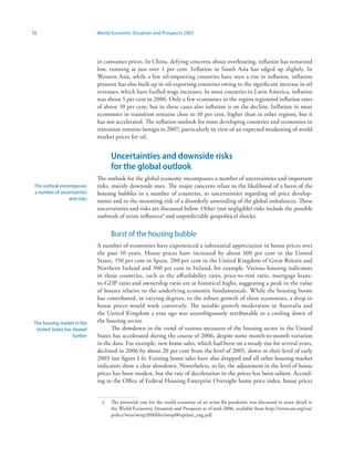 16                            World Economic Situation and Prospects 2007




                              in consumer prices. In China, defying concerns about overheating, inflation has remained
                              low, running at just over 1 per cent. Inflation in South Asia has edged up slightly. In
                              Western Asia, while a few oil-importing countries have seen a rise in inflation, inflation
                              pressure has also built up in oil-exporting countries owing to the significant increase in oil
                              revenues, which have fuelled wage increases. In most countries in Latin America, inflation
                              was about 5 per cent in 2006. Only a few economies in the region registered inflation rates
                              of above 10 per cent, but in these cases also inflation is on the decline. Inflation in most
                              economies in transition remains close to 10 per cent, higher than in other regions, but it
                              has not accelerated. The inflation outlook for most developing countries and economies in
                              transition remains benign in 2007, particularly in view of an expected weakening of world
                              market prices for oil.


                                    Uncertainties and downside risks
                                    for the global outlook
                              The outlook for the global economy encompasses a number of uncertainties and important
 The outlook encompasses      risks, mainly downside ones. The major concerns relate to the likelihood of a burst of the
 a number of uncertainties    housing bubbles in a number of countries, to uncertainties regarding oil price develop-
                 and risks    ments and to the mounting risk of a disorderly unwinding of the global imbalances. These
                              uncertainties and risks are discussed below. Other (not negligible) risks include the possible
                              outbreak of avian influenza4 and unpredictable geopolitical shocks.


                                    Burst of the housing bubble
                              A number of economies have experienced a substantial appreciation in house prices over
                              the past 10 years. House prices have increased by about 100 per cent in the United
                              States, 150 per cent in Spain, 200 per cent in the United Kingdom of Great Britain and
                              Northern Ireland and 300 per cent in Ireland, for example. Various housing indicators
                              in those countries, such as the affordability ratio, price-to-rent ratio, mortgage loans-
                              to-GDP ratio and ownership ratio are at historical highs, suggesting a peak in the value
                              of houses relative to the underlying economic fundamentals. While the housing boom
                              has contributed, in varying degrees, to the robust growth of these economies, a drop in
                              house prices would work conversely. The notable growth moderation in Australia and
                              the United Kingdom a year ago was unambiguously attributable to a cooling down of
 The housing market in the    the housing sector.
  United States has slowed          The slowdown in the trend of various measures of the housing sector in the United
                    further   States has accelerated during the course of 2006, despite some month-to-month variation
                              in the data. For example, new home sales, which had been on a steady rise for several years,
                              declined in 2006 by about 20 per cent from the level of 2005, down to their level of early
                              2003 (see figure I.4). Existing home sales have also dropped and all other housing market
                              indicators show a clear slowdown. Nonetheless, so far, the adjustment in the level of house
                              prices has been modest, but the rate of deceleration in the prices has been salient. Accord-
                              ing to the Office of Federal Housing Enterprise Oversight home price index, house prices


                                4   The potential cost for the world economy of an avian flu pandemic was discussed in some detail in
                                    the World Economic Situation and Prospects as of mid-2006, available from http://www.un.org/esa/
                                    policy/wess/wesp2006files/wesp06update_eng.pdf.
 