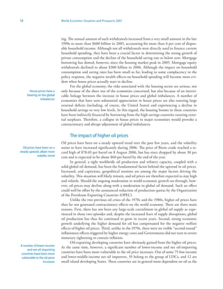 18                               World Economic Situation and Prospects 2007




                                 ing. The annual amount of such withdrawals increased from a very small amount in the late
                                 1990s to more than $600 billion in 2005, accounting for more than 6 per cent of dispos-
                                 able household income. Although not all withdrawals were directly used to finance current
                                 household spending, they have been a crucial factor in determining the strong growth of
                                 private consumption and the decline of the household saving rate to below zero. Mortgage
                                 borrowing has slowed, however, since the housing market peak in 2005. Mortgage equity
                                 withdrawals declined to about $300 billion in 2006. Although the impact on household
                                 consumption and saving rates has been small so far, leading to some complacency in the
                                 policy response, the negative wealth effects on household spending will become more evi-
                                 dent when house prices actually start to decline.
                                       For the global economy, the risks associated with the housing sector are serious, not
       House prices have a       only because of the sheer size of the economies concerned, but also because of an inextri-
      bearing on the global      cable linkage between the increase in house prices and global imbalances. A number of
               imbalances        economies that have seen substantial appreciation in house prices are also running large
                                 external deficits (including, of course, the United States) and experiencing a decline in
                                 household savings to very low levels. In this regard, the housing booms in those countries
                                 have been indirectly financed by borrowing from the high-savings countries running exter-
                                 nal surpluses. Therefore, a collapse in house prices in major economies would provoke a
                                 contractionary and abrupt adjustment of global imbalances.


                                       The impact of higher oil prices
                                 Oil prices have been on a steady upward trend over the past few years, and the volatility
   Oil prices have been on a     seems to have increased significantly during 2006. The price of Brent crude reached a re-
steady upward, albeit more       cord high of $78.69 per barrel on 8 August 2006, but has since dropped by about 30 per
               volatile, trend   cent and is expected to be about $60 per barrel by the end of the year.
                                        In general, a tight worldwide oil production and refinery capacity, coupled with a
                                 solid global oil demand, has been the fundamental factor behind the uptrend in oil prices.
                                 Increased, and capricious, geopolitical tensions are among the major factors driving the
                                 volatility. This situation will likely remain, and oil prices are therefore expected to stay high
                                 and volatile. Should the ongoing moderation in world economic growth set through, how-
                                 ever, oil prices may decline along with a moderation in global oil demand. Such an effect
                                 could well be offset by the announced reduction of production quotas by the Organization
                                 of the Petroleum Exporting Countries (OPEC).
                                        Unlike the two previous oil crises of the 1970s and the 1980s, higher oil prices have
                                 thus far not generated contractionary effects on the world economy. There are three main
                                 reasons. First, there has not been any large-scale curtailment in global oil supply as expe-
                                 rienced in those two episodes and, despite the increased fears of supply disruptions, global
                                 oil production has thus far continued to grow in recent years. Second, strong economic
                                 growth underlying the higher demand for oil has compensated for the negative welfare
                                 effects of higher oil prices. Third, unlike in the 1970s, there were no visible “second-round”
                                 inflationary effects triggered by higher energy costs and Governments did not turn to severe
                                 monetary tightening to contain inflation.
                                        Oil-exporting developing countries have obviously gained from the higher oil prices.
A number of lower-income
                                 At the same time, however, a significant number of lower-income and net oil-importing
     and net oil-importing
 countries have been more        countries have been more vulnerable to the oil price increases. Out of some 75 low-income
 vulnerable to the oil-price     and lower-middle-income net oil importers, 35 belong to the group of LDCs, and 12 are
                  increases      small island developing States. These countries are in general more dependent on oil as the
 