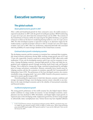 iii




      Executive summary

      The global outlook
      Slower global economic growth in 2007
After a solid and broad-based growth for three consecutive years, the world economy is
expected to decelerate in 2007, with the growth of world gross product (WGP) moderating
to a pace of 3.2 per cent, down from the estimated 3.8 per cent for 2006. The economy of
the United States of America will be the major drag for this global slowdown, as its growth
is forecast to soften on the back of a weakening housing market to a rate of 2.2 per cent in
2007. No other developed economy is expected to emerge as an alternative engine for the
world economy, as growth in Europe is forecast to slow to around 2 per cent and in Japan
to below 2 per cent in 2007. There are, furthermore, substantial downside risks associated
with the possibility of a much stronger slowdown of the United States economy.

      Continued robust growth in developing countries
The developing countries and the economies in transition have continued their exception-
ally strong economic performance during 2006, reaching average growth rates of 6.5 and
7.2 per cent, respectively. Growth is expected to remain robust in 2007, albeit with a mild
moderation: 5.9 per cent for developing countries and 6.5 per cent for economies in tran-
sition. Among developing countries, sustained high growth in China and India has en-
gendered more endogenous growth through increasing South-South trade and financial
linkages. This is reflected in, among other things, continued strong demand for and higher
prices of energy and primary commodities. Buoyant commodity prices benefit many de-
veloping countries and also the economies in transition, especially the Commonwealth of
Independent States (CIS). The performance of the least developed countries also remains
remarkably strong, averaging nearly 7 per cent in 2006. Growth in the poorest countries is
expected to remain equally strong in 2007.
       Notwithstanding the improvement in both their domestic economic conditions and
stronger interregional linkages, most developing countries remain vulnerable to any slow-
down in the major developed economies and to the volatility of international commodity
and financial markets.

      Insufficient employment growth
The strong growth performance of the world economy has also helped improve labour-
market conditions in a large number of countries. In most developed economies, unem-
ployment rates have declined in 2006. Nonetheless, and despite higher output growth, in
important parts of the developing world, employment growth has not been strong enough
to substantially reduce unemployment rates. Various factors may have impeded sufficient


     In the United Nations estimates, the growth of world gross product (WGP) is calculated using coun-
      try weights for gross domestic product (GDP) in dollars at market prices. When using purchasing
      power parity(PPP)-based weights, WGP growth would be 5.1 per cent for 2006 and 4.5 per cent for
      the forecast for 2007.
 