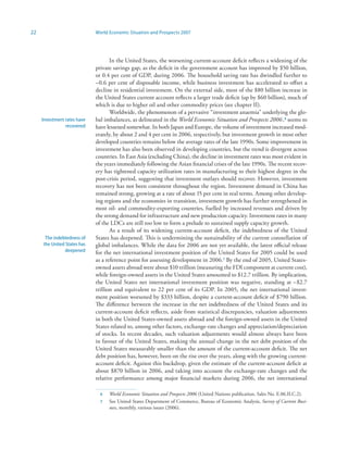 22                           World Economic Situation and Prospects 2007




                                    In the United States, the worsening current-account deficit reflects a widening of the
                             private savings gap, as the deficit in the government account has improved by $50 billion,
                             or 0.4 per cent of GDP, during 2006. The household saving rate has dwindled further to
                             –0.6 per cent of disposable income, while business investment has accelerated to offset a
                             decline in residential investment. On the external side, most of the $80 billion increase in
                             the United States current account reflects a larger trade deficit (up by $60 billion), much of
                             which is due to higher oil and other commodity prices (see chapter II).
                                    Worldwide, the phenomenon of a pervasive “investment anaemia” underlying the glo-
     Investment rates have   bal imbalances, as delineated in the World Economic Situation and Prospects 2006 ,6 seems to
                recovered    have lessened somewhat. In both Japan and Europe, the volume of investment increased mod-
                             erately, by about 2 and 4 per cent in 2006, respectively, but investment growth in most other
                             developed countries remains below the average rates of the late 1990s. Some improvement in
                             investment has also been observed in developing countries, but the trend is divergent across
                             countries. In East Asia (excluding China), the decline in investment rates was most evident in
                             the years immediately following the Asian financial crises of the late 1990s. The recent recov-
                             ery has tightened capacity utilization rates in manufacturing to their highest degree in the
                             post-crisis period, suggesting that investment outlays should recover. However, investment
                             recovery has not been consistent throughout the region. Investment demand in China has
                             remained strong, growing at a rate of about 15 per cent in real terms. Among other develop-
                             ing regions and the economies in transition, investment growth has further strengthened in
                             most oil- and commodity-exporting countries, fuelled by increased revenues and driven by
                             the strong demand for infrastructure and new production capacity. Investment rates in many
                             of the LDCs are still too low to form a prelude to sustained supply capacity growth.
                                    As a result of its widening current-account deficit, the indebtedness of the United
      The indebtedness of    States has deepened. This is undermining the sustainability of the current constellation of
     the United States has   global imbalances. While the data for 2006 are not yet available, the latest official release
                deepened     for the net international investment position of the United States for 2005 could be used
                             as a reference point for assessing development in 2006.7 By the end of 2005, United States-
                             owned assets abroad were about $10 trillion (measuring the FDI component at current cost),
                             while foreign-owned assets in the United States amounted to $12.7 trillion. By implication,
                             the United States net international investment position was negative, standing at –$2.7
                             trillion and equivalent to 22 per cent of its GDP. In 2005, the net international invest-
                             ment position worsened by $333 billion, despite a current-account deficit of $790 billion.
                             The difference between the increase in the net indebtedness of the United States and its
                             current-account deficit reflects, aside from statistical discrepancies, valuation adjustments
                             in both the United States-owned assets abroad and the foreign-owned assets in the United
                             States related to, among other factors, exchange-rate changes and appreciation/depreciation
                             of stocks. In recent decades, such valuation adjustments would almost always have been
                             in favour of the United States, making the annual change in the net debt position of the
                             United States measurably smaller than the amount of the current-account deficit. The net
                             debt position has, however, been on the rise over the years, along with the growing current-
                             account deficit. Against this backdrop, given the estimate of the current-account deficit at
                             about $870 billion in 2006, and taking into account the exchange-rate changes and the
                             relative performance among major financial markets during 2006, the net international

                               6   World Economic Situation and Prospects 2006 (United Nations publication, Sales No. E.06.II.C.2).
                               7   See United States Department of Commerce, Bureau of Economic Analysis, Survey of Current Busi-
                                   ness, monthly, various issues (2006).
 
