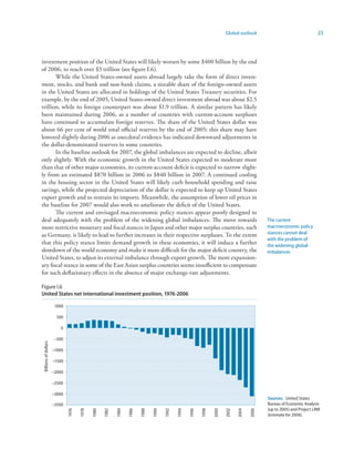 Global outlook                                  23



investment position of the United States will likely worsen by some $400 billion by the end
of 2006, to reach over $3 trillion (see figure I.6).
       While the United States-owned assets abroad largely take the form of direct invest-
ment, stocks, and bank and non-bank claims, a sizeable share of the foreign-owned assets
in the United States are allocated in holdings of the United States Treasury securities. For
example, by the end of 2005, United States-owned direct investment abroad was about $2.5
trillion, while its foreign counterpart was about $1.9 trillion. A similar pattern has likely
been maintained during 2006, as a number of countries with current-account surpluses
have continued to accumulate foreign reserves. The share of the United States dollar was
about 66 per cent of world total official reserves by the end of 2005; this share may have
lowered slightly during 2006 as anecdotal evidence has indicated downward adjustments in
the dollar-denominated reserves in some countries.
       In the baseline outlook for 2007, the global imbalances are expected to decline, albeit
only slightly. With the economic growth in the United States expected to moderate more
than that of other major economies, its current-account deficit is expected to narrow slight-
ly from an estimated $870 billion in 2006 to $840 billion in 2007. A continued cooling
in the housing sector in the United States will likely curb household spending and raise
savings, while the projected depreciation of the dollar is expected to keep up United States
export growth and to restrain its imports. Meanwhile, the assumption of lower oil prices in
the baseline for 2007 would also work to ameliorate the deficit of the United States.
       The current and envisaged macroeconomic policy stances appear poorly designed to
deal adequately with the problem of the widening global imbalances. The move towards                                                          The current
more restrictive monetary and fiscal stances in Japan and other major surplus countries, such                                                 macroeconomic policy
as Germany, is likely to lead to further increases in their respective surpluses. To the extent                                               stances cannot deal
                                                                                                                                              with the problem of
that this policy stance limits demand growth in these economies, it will induce a further                                                     the widening global
slowdown of the world economy and make it more difficult for the major deficit country, the                                                   imbalances
United States, to adjust its external imbalance through export growth. The more expansion-
ary fiscal stance in some of the East Asian surplus countries seems insufficient to compensate
for such deflationary effects in the absence of major exchange-rate adjustments.

Figure I.6
United States net international investment position, 976-2006

                       1000

                        500

                          0

                       –500
Billions of dollars




                      –1000

                      –1500

                      –2000

                      –2500

                      –3000
                                                                                                                                              Sources: United States
                      –3500                                                                                                                   Bureau of Economic Analysis
                                                                                                                                              (up to 2005) and Project LINK
                              1976

                                     1978

                                            1980

                                                   1982

                                                          1984

                                                                 1986

                                                                        1988

                                                                               1990

                                                                                      1992

                                                                                             1994

                                                                                                    1996

                                                                                                           1998

                                                                                                                  2000

                                                                                                                         2002

                                                                                                                                2004

                                                                                                                                       2006




                                                                                                                                              (estimate for 2006).
 