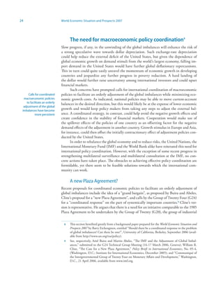 24                             World Economic Situation and Prospects 2007




                                     The need for macroeconomic policy coordination
                               Slow progress, if any, in the unwinding of the global imbalances will enhance the risk of
                               a strong speculative wave towards dollar depreciation. Such exchange-rate depreciation
                               could help reduce the external deficit of the United States, but given the dependence of
                               global economic growth on demand stimuli from the world’s largest economy, falling im-
                               port demand in the United States would have further global deflationary repercussions.
                               This in turn could quite easily unravel the momentum of economic growth in developing
                               countries and jeopardize any further progress in poverty reduction. A hard landing of
                               the dollar would further raise uncertainty among international investors and could upset
                               financial markets.
                                     Such concerns have prompted calls for international coordination of macroeconomic
      Calls for coordinated    policies to facilitate an orderly adjustment of the global imbalances while minimizing eco-
  macroeconomic policies       nomic growth costs. As indicated, national policies may be able to move current-account
    to facilitate an orderly   balances in the desired direction, but this would likely be at the expense of lower economic
  adjustment of the global
 imbalances have become
                               growth and would keep policy makers from taking any steps to adjust the external bal-
           more persistent     ance. A coordinated strategy, in contrast, could help avoid the negative growth effects and
                               create confidence in the stability of financial markets. Cooperation would make use of
                               the spillover effects of the policies of one country as an offsetting factor for the negative
                               demand effects of the adjustment in another country. Growth stimulus in Europe and Asia,
                               for instance, could then offset the initially contractionary effect of adjustment policies con-
                               ducted by the United States.
                                     In order to rebalance the global economy and to reduce risks, the United Nations, the
                               International Monetary Fund (IMF) and the World Bank alike have reiterated this need for
                               international policy coordination. However, with the exception of some recent progress in
                               strengthening multilateral surveillance and multilateral consultation at the IMF, no con-
                               crete actions have taken place. The obstacles to achieving effective policy coordination are
                               formidable, yet there seem to be feasible solutions towards which the international com-
                               munity can work.

                                     A new Plaza Agreement?
                               Recent proposals for coordinated economic policies to facilitate an orderly adjustment of
                               global imbalances include the idea of a “grand bargain”, as proposed by Buira and Abeles,
                               Cline’s proposal for a “new Plaza Agreement”, and calls by the Group of Twenty Four (G24)
                               for a “coordinated response” on the part of systemically important countries.9 Cline’s ver-
                               sion is representative. He argues that there is a need for an initiative comparable to the 1985
                               Plaza Agreement to be undertaken by the Group of Twenty (G20), the group of industrial


                                    This section benefited greatly from a background paper prepared for the World Economic Situation and
                                     Prospects 2007 by Barry Eichengreen, entitled “Should there be a coordinated response to the problem
                                     of global imbalances? Can there be one?”, University of California, Berkeley, September 2006 (avail-
                                     able from http://www.un.org/esa/policy).
                                 9   See, respectively, Ariel Buira and Martin Abeles, “The IMF and the Adjustment of Global Imbal-
                                     ances,” submitted to the G24 Technical Group Meeting (16-17 March 2006, Geneva); William R.
                                     Cline, “The Case for a New Plaza Agreement,” Policy Briefs in International Economics, No. 05-4,
                                     (Washington, D.C.: Institute for International Economics, December 2005); and “Communiqué of
                                     the Intergovernmental Group of Twenty Four on Monetary Affairs and Development,” Washington,
                                     D.C., 21 April 2006, available from www.imf.org.
 