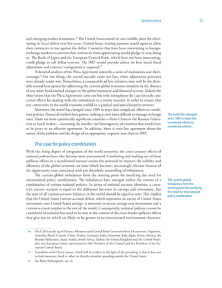 Global outlook                                25



and emerging-market economies.0 The United States would set out credible plans for elimi-
nating its fiscal deficit over five years. United States trading partners would agree to allow
their currencies to rise against the dollar. Countries that have been intervening in foreign-
exchange markets to prevent their currencies from appreciating would pledge to stop doing
so. The Bank of Japan and the European Central Bank, which have not been intervening,
could pledge to sell dollar reserves. The IMF would provide advice on how much fiscal
adjustment and currency realignment is required.
       A detailed analysis of the Plaza Agreement unearths a series of weaknesses and short-
comings.2 For one thing, the accord actually came too late, when adjustment processes
were already under way. Nonetheless, a comparable ad hoc initiative may well be the desir-
able second-best option for addressing the current global economic situation in the absence
of any more fundamental changes to the global monetary and financial system. Indeed the
observation that the Plaza Agreement came too late only strengthens the case for early con-
certed efforts for dealing with the imbalances in a timely manner, in order to ensure that
any corrections in the world economy unfold in a gradual and non-disruptive manner.
       Moreover, the world has changed since 1985 in ways that complicate efforts to coordi-
nate policies. Financial markets have grown, making it even more difficult to manage exchange                    The world has changed
rates. There are more systemically significant countries — from China to the Russian Federa-                     since 1985 in ways that
tion to Saudi Arabia — increasing the number and heterogeneity of countries that would have                      complicate efforts to
                                                                                                                 coordinate policies
to be party to an effective agreement. In addition, there is even less agreement about the
nature of the problem and the design of an appropriate response now than in 1985.

      The case for policy coordination
With the rising degree of integration of the world economy, the cross-country effects of
national policies have also become more pronounced. Combining and making use of these
spillover effects in a coordinated manner carries the potential to improve the stability and
efficiency of the global economy, an issue which becomes increasingly relevant because of
the opportunity costs associated with any disorderly unravelling of imbalances.
       The current global imbalances form the starting point for justifying the need for
international policy coordination. The imbalances have emerged within the context of a                           The current global
combination of various national policies. In terms of national account identities, a coun-                       imbalances form the
try’s current account is equal to the difference between its savings and investment, but                         starting point for justifying
                                                                                                                 the need for international
the sum of all current-account balances in the world should be equal to zero. This implies                       policy coordination
that the United States current-account deficit, which represents an excess of United States
investment over United States savings, is mirrored in excess savings over investment and a
current-account surplus in the rest of the world. Consequently, national policies cannot be
considered in isolation but need to be seen in the context of the cross-border spillover effects
they give rise to, which are likely to be greater in an international environment character-


 0   The G20 is made up of Finance Ministers and Central Bank Governors from 19 countries: Argentina,
      Australia, Brazil, Canada, China, France, Germany, India, Indonesia, Italy, Japan, Korea, Mexico, the
      Russian Federation, Saudi Arabia, South Africa, Turkey, the United Kingdom and the United States,
      plus two European Union representatives (the President of the Council and the President of the Eu-
      ropean Central Bank).
    A problem with Cline’s variant, which will be evident in the light of the preceding, is that it does not
      include measures, fiscal or other, to directly stimulate spending outside the United States.
 2   See Barry Eichengreen, op. cit.
 