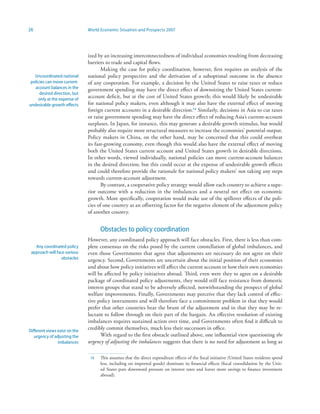 26                             World Economic Situation and Prospects 2007




                               ized by an increasing interconnectedness of individual economies resulting from decreasing
                               barriers to trade and capital flows.
                                      Making the case for policy coordination, however, first requires an analysis of the
   Uncoordinated national      national policy perspective and the derivation of a suboptimal outcome in the absence
 policies can move current-    of any cooperation. For example, a decision by the United States to raise taxes or reduce
   account balances in the     government spending may have the direct effect of downsizing the United States current-
      desired direction, but
     only at the expense of
                               account deficit, but at the cost of United States growth; this would likely be undesirable
undesirable growth effects     for national policy makers, even although it may also have the external effect of moving
                               foreign current accounts in a desirable direction.3 Similarly, decisions in Asia to cut taxes
                               or raise government spending may have the direct effect of reducing Asia’s current-account
                               surpluses. In Japan, for instance, this may generate a desirable growth stimulus, but would
                               probably also require more structural measures to increase the economies’ potential output.
                               Policy makers in China, on the other hand, may be concerned that this could overheat
                               its fast-growing economy, even though this would also have the external effect of moving
                               both the United States current account and United States growth in desirable directions.
                               In other words, viewed individually, national policies can move current-account balances
                               in the desired direction, but this could occur at the expense of undesirable growth effects
                               and could therefore provide the rationale for national policy makers’ not taking any steps
                               towards current-account adjustment.
                                      By contrast, a cooperative policy strategy would allow each country to achieve a supe-
                               rior outcome with a reduction in the imbalances and a neutral net effect on economic
                               growth. More specifically, cooperation would make use of the spillover effects of the poli-
                               cies of one country as an offsetting factor for the negative element of the adjustment policy
                               of another country.


                                     Obstacles to policy coordination
                               However, any coordinated policy approach will face obstacles. First, there is less than com-
   Any coordinated policy      plete consensus on the risks posed by the current constellation of global imbalances, and
 approach will face various    even those Governments that agree that adjustments are necessary do not agree on their
                  obstacles    urgency. Second, Governments are uncertain about the initial position of their economies
                               and about how policy initiatives will affect the current account or how their own economies
                               will be affected by policy initiatives abroad. Third, even were they to agree on a desirable
                               package of coordinated policy adjustments, they would still face resistance from domestic
                               interest groups that stand to be adversely affected, notwithstanding the prospect of global
                               welfare improvements. Finally, Governments may perceive that they lack control of effec-
                               tive policy instruments and will therefore face a commitment problem in that they would
                               prefer that other countries bear the brunt of the adjustment and in that they may be re-
                               luctant to follow through on their part of the bargain. An effective resolution of existing
                               imbalances requires sustained action over time, and Governments often find it difficult to
Different views exist on the
                               credibly commit themselves, much less their successors in office.
   urgency of adjusting the          With regard to the first obstacle outlined above, one influential view questioning the
                imbalances     urgency of adjusting the imbalances suggests that there is no need for adjustment as long as

                                3   This assumes that the direct expenditure effects of the fiscal initiative (United States residents spend
                                     less, including on imported goods) dominate its financial effects (fiscal consolidation by the Unit-
                                     ed States puts downward pressure on interest rates and leaves more savings to finance investment
                                     abroad).
 