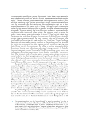 Global outlook     27



emerging markets are willing to continue financing the United States current account for
an extended period, regardless of whether there are questions about its ultimate sustain-
ability.4 The most influential argument along these lines is that emerging markets — above
all China, but also the rest of Asia and other regions — benefit from maintaining exchange
rates that are pegged at low levels against the dollar and exporting their way to faster
growth. Japan pioneered this strategy in the 1950s and 1960s, and virtually every emerging
market that has sustained high growth for an extended period has subsequently emulated
its example. The export sector is the locus of learning, productivity growth and spillo-
ver effects; a stable, competitively valued currency that boosts the growth of exports also
makes a country a more attractive destination for inward FDI and portfolio capital flows.
Furthermore, the steady flow of imports that constitutes the United States trade deficit
provides cheap consumption goods that lower consumer prices and help contain infla-
tion. In addition, by recycling their trade surpluses into United States Treasury bonds, the
East Asian and other surplus countries contribute to the continuation of the favourable
low interest-rate environment. East Asian countries not only benefit from exporting to the
United States, but their Governments are also willing to continue accumulating dollar-
denominated financial assets and maintain undervalued exchange rates vis-à-vis the dollar,
thus ensuring a steady stream of financing for United States deficits at current interest and
exchange rates. This might suggest that the current situation is sustainable. However, even
if the dollar ultimately stands to lose value against other currencies, Asian governments and
central banks, for fear of disrupting this process of export-led growth, will be reluctant to
curtail the foreign-exchange market intervention that keeps their currencies from appreci-
ating and results in their massive accumulation of international reserves. If the consequence
is capital losses on dollar reserves, then this is an acceptable price to pay for prosperity.
        The appeal of this line of argument is its consistency with the observation that foreign
central banks and not private investors have been providing much of the finance for the
United States deficit in recent years. It helps to explain the bond market “conundrum” inso-
far as foreign central banks are the marginal purchasers of United States Treasury bonds, as
well as the coexistence of United States deficits with low interest rates. It should be noted,
however, that the argument is not that the current constellation of imbalances is sustain-
able indefinitely. Ultimately, emerging markets, in Asia and elsewhere, will exit the stage of
export-led growth and allow their currencies to appreciate, as Japan did in the 1970s and
1980s. Like Japan before it, China cannot suppress the growth of the service sector forever.
Nor will it wish to do so insofar as the service sector, and not just industry, can be a locus of
knowledge spillover effects and learning by doing. Sooner or later China will want to gradu-
ate from a growth model based on exports of merchandise to one based on a better balance
between domestic and foreign demand, and between the industrial and service sectors.
        The problem for policy coordination is that this transition is not without risks. China
and other Asian countries are understandably reluctant to tamper with success. And even
if it is in the collective interest of Asian countries to keep the dollar up and, by implication,
their currencies down, it is in their individual interests to curtail their purchases of dol-


 4    This is sometimes referred to as the “Bretton Woods II” or “global co-dependency” view. See, for
      example, Michael Dooley, David Folkerts-Landau and Peter Garber, “An Essay on the Revived Bret-
      ton Woods System,” NBER Working Paper, No. 9971 (Cambridge MA: National Bureau for Eco-
      nomic Research, 2003); and Catherine Mann, “Managing Exchange Rates: Achievement of Global
      Re-Balancing or Evidence of Global Co-Dependence?”, unpublished manuscript, (Washington D.C.:
      Institute for International Economics, 2004).
 