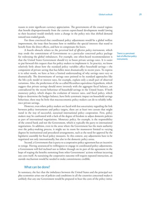 Global outlook                              29



reason to resist significant currency appreciation. The governments of the coastal regions
that benefit disproportionately from the current export-based development model (owing
to their location) would similarly resist a change in the policy mix that shifted demand
toward non-traded goods.
       For those convinced that coordinated policy adjustments would be a global welfare
improvement, the issue then becomes how to mobilize the special interests that stand to
benefit from the direct effects, and how to compensate the losers.
       A fourth obstacle relates to the perceived lack of effective policy instruments, which
may erode the commitment of Governments to a particular concerted policy package                There is a perceived
for redressing the global imbalances. For example, one often-heard recommendation is            lack of effective policy
that the United States Government should try to boost private savings rates. It is easier       instruments
to put forward this request than for policy makers to implement it. In practice, we know
relatively little about how the standard policy variables affect household savings — the
component of private saving that has fallen most dramatically in recent years. To express
it in other words, we have at best a limited understanding of why savings rates vary so
dramatically. The determinants of savings rates pointed to by standard approaches like
the life-cycle model or interest rates, for example, explain only a small part of observed
variations. Also, the predictions of the so-called Ricardian equivalence hypothesis, which
suggest that private savings should move inversely with the aggregate fiscal balance, are
contradicted by the recent behaviour of household savings in the United States. If both
monetary policy, which shapes the evolution of interest rates, and fiscal policy, which
helps to determine the budget balance, have little systematic impact on household savings
behaviour, there may be little that macroeconomic policy makers can do to reliably influ-
ence private savings.
       However, even where policy makers are faced with less uncertainty regarding the link
between policy instruments and policy targets, there are at least two caveats that might
stand in the way of successful, sustained international policy cooperation. First, policy
makers may be confronted with a lack of the degree of freedom to adjust domestic policies
as part of international negotiations. Monetary policy, for example, is the responsibility
of the central bank and not the Government, which is typically the party to international
negotiations. In addition, even in the areas where the Government has the main authority
over the policy-making process, it might see its room for manoeuvre limited to varying
degrees by institutional and procedural arrangements, such as the need for approval by the
legislative assembly for fiscal policy measures. In this context, any adjustments have to be
negotiated not only internationally, but also in the domestic policy arena.
       Second, a Government that is party to a cooperative policy agreement has an incentive
to renege. Having announced its willingness to engage in coordinated policy adjustments,
a Government will feel inclined not to follow through on its part of the agreement in the
hope of reaping the benefits stemming from other Governments’ actions without incurring
any costs itself. As sustaining the cooperative outcome will require repeated interaction, an
outside mechanism would be needed to make commitments credible.


      What can be done?
In summary, the fact that the imbalance between the United States and the principal sur-
plus economies arises out of policies and conditions in all the countries concerned makes it
unlikely that any one Government would be prepared to bear the costs of the policy initia-
 