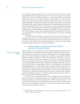 30                           World Economic Situation and Prospects 2007




                             tives needed to correct that imbalance on its own. That the deficits of one set of countries
                             are the surpluses of the rest of the world means that measures by either group to reduce the
                             imbalance also reduce the imbalance of the other — in other words, there are cross-border
                             spillovers that accrue as an externality. Moreover, when the effects are external to a par-
                             ticular country, national policy makers operating in isolation will not have an incentive to
                             implement globally optimal policies. Together, these observations point to the desirability
                             of coordinating the response. Ideally, that response would combine measures to reduce the
                             growth of spending in the United States with measures to stimulate the growth of spending
                             in other countries. Reducing the growth of United States spending relative to the growth of
                             spending in the rest of the world, hence reducing its trade deficit, will require some adjust-
                             ment of relative prices; as part of this coordinated response, Governments will also have to
                             permit adjustment of the exchange rate between the dollar and other currencies, including
                             Asian currencies.
                                   The expected gains from policy coordination and, more particularly, avoidance of
                             the opportunity costs of a disorderly adjustment should provide the starting point for
                             searching for feasible pathways to overcome the obstacles observed above. In carrying out
                             this exercise, Governments and international organizations should work towards taking
                             the following steps to address the current global imbalances:

                                   (1)   Develop a consensus on common goals through international
                                         consultations with outside mediation
                             There is unlikely to be international action to address global imbalances without agreement
Greater consensus-building   that those imbalances are a problem. Agreement on goals is more likely when there is a shar-
                 is needed   ing of information and analysis and when an outside body exists to impartially adjudicate
                             disputes. This is the idea behind the multilateral consultations inaugurated by the IMF in
                             the spring of 2006. According to the IMF, these consultations will provide a “forum for
                             debate” among parties to a common economic issue.5 The aim is to enable the Fund and
                             its members to agree on policy actions to address vulnerabilities affecting both individual
                             countries and the global financial system. Members will exchange information and views,
                             with the IMF acting as an honest broker. The first such consultation, as announced by
                             the Managing Director on 5 June 2006, will focus on global imbalances and involve the
                             United States, the euro area, Japan, China and Saudi Arabia. Its focus, appropriately, is to
                             be on “spillovers and linkages among these and other economies, rather than on domestic
                             economic issues”. Bilateral consultations with the five parties, as the first stage, will be fol-
                             lowed with multilateral meetings, out of which, it is hoped, will develop an agreement on a
                             package of mutually beneficial policy adjustments.
                                   To be sure, there is no shortage of other venues, including some of long standing, for
                             discussion and debate among national policy makers: the IMF Executive Board and the
                             International Monetary and Financial Committee, the IMF’s Steering Committee, made
                             up of Finance Ministers and Central Bank Governors from the same 24 countries repre-
                             sented on the Executive Board, where major issues concerning world economic develop-
                             ments and financial stability are discussed.



                              5   See IMF, “IMF to Begin Multilateral Consultations with a Focus on Global Imbalances”, 5 June
                                   2006, available from www.imf.org.
 
