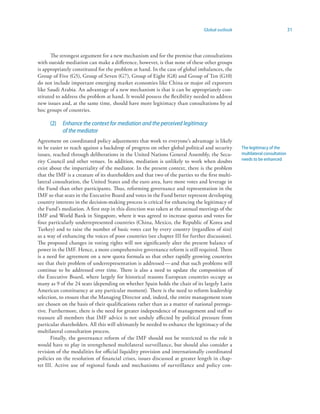 Global outlook                               31



      The strongest argument for a new mechanism and for the premise that consultations
with outside mediation can make a difference, however, is that none of these other groups
is appropriately constituted for the problem at hand. In the case of global imbalances, the
Group of Five (G5), Group of Seven (G7), Group of Eight (G8) and Group of Ten (G10)
do not include important emerging market economies like China or major oil exporters
like Saudi Arabia. An advantage of a new mechanism is that it can be appropriately con-
stituted to address the problem at hand. It would possess the flexibility needed to address
new issues and, at the same time, should have more legitimacy than consultations by ad
hoc groups of countries.

      (2)   Enhance the context for mediation and the perceived legitimacy
            of the mediator
Agreement on coordinated policy adjustments that work to everyone’s advantage is likely
to be easier to reach against a backdrop of progress on other global political and security      The legitimacy of the
issues, reached through deliberations in the United Nations General Assembly, the Secu-          multilateral consultation
rity Council and other venues. In addition, mediation is unlikely to work when doubts            needs to be enhanced
exist about the impartiality of the mediator. In the present context, there is the problem
that the IMF is a creature of its shareholders and that two of the parties to the first multi-
lateral consultation, the United States and the euro area, have more votes and leverage in
the Fund than other participants. Thus, reforming governance and representation in the
IMF so that seats in the Executive Board and votes in the Fund better represent developing
country interests in the decision-making process is critical for enhancing the legitimacy of
the Fund’s mediation. A first step in this direction was taken at the annual meetings of the
IMF and World Bank in Singapore, where it was agreed to increase quotas and votes for
four particularly underrepresented countries (China, Mexico, the Republic of Korea and
Turkey) and to raise the number of basic votes cast by every country (regardless of size)
as a way of enhancing the voices of poor countries (see chapter III for further discussion).
The proposed changes in voting rights will not significantly alter the present balance of
power in the IMF. Hence, a more comprehensive governance reform is still required. There
is a need for agreement on a new quota formula so that other rapidly growing countries
see that their problem of underrepresentation is addressed — and that such problems will
continue to be addressed over time. There is also a need to update the composition of
the Executive Board, where largely for historical reasons European countries occupy as
many as 9 of the 24 seats (depending on whether Spain holds the chair of its largely Latin
American constituency at any particular moment). There is the need to reform leadership
selection, to ensure that the Managing Director and, indeed, the entire management team
are chosen on the basis of their qualifications rather than as a matter of national preroga-
tive. Furthermore, there is the need for greater independence of management and staff to
reassure all members that IMF advice is not unduly affected by political pressure from
particular shareholders. All this will ultimately be needed to enhance the legitimacy of the
multilateral consultation process.
       Finally, the governance reform of the IMF should not be restricted to the role it
would have to play in strengthened multilateral surveillance, but should also consider a
revision of the modalities for official liquidity provision and internationally coordinated
policies on the resolution of financial crises, issues discussed at greater length in chap-
ter III. Active use of regional funds and mechanisms of surveillance and policy con-
 