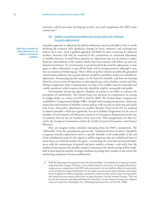 32                              World Economic Situation and Prospects 2007




                                sultations, which have been developing recently, may well complement the IMF’s more
                                central role.6

                                      (3)    Address commitment problems by issuing multi-year schedules
                                             for policy adjustments
                                A gradual approach to adjusting the global imbalances may be preferable in that it avoids
     Multi-year schedules for   shocking the economy with significant changes in fiscal, monetary and exchange-rate
     policy adjustments can     policies all at once. Such a gradual approach will likely be more reassuring for financial
       address commitment       markets. Investors will only be reassured if the commitment to continued adjustment
                   problems
                                is credible, however. A small down payment on adjustment may not do much to reduce
                                financial vulnerabilities if the markets doubt that Governments will follow up with ad-
                                ditional instalments. If a Government is unconvinced of the need for adjustment, it may
                                agree to token adjustments to get off the hook with its foreign partners although it may
                                have no intention of following up. There will be no perfect solution to politically grounded
                                commitment problems, but a partial solution would be to publish a multi-year schedule for
                                adjustment. Announcing specific targets, in the form of a schedule, and then not meeting
                                them has costs in terms of reputation, as does specifying a series of policy actions and then
                                failing to implement them. Commitments, in order to be credible, must be attainable and
                                readily monitored, which requires that they should be explicit, measurable and public.
                                       Governments already pre-specify schedules of actions in an effort to enhance the
                                perception of commitment. The United States has declared its commitment to cutting
                                its budget deficit as a share of GNP in half by 2009. The United States Congress has
                                established a Congressional Budget Office charged with issuing non-partisan, multi-year
                                projections and analyses of whether current policies will succeed in achieving such goals
                                and, if not, what policy adjustments are needed. Member States of the EU are required
                                to submit annually a multi-year (generally, five-year) Stability Programme (in the case of
                                members of its Economic and Monetary union) or a Convergence Programme (in the case
                                of countries that are not yet members of the euro area). These programmes are then vet-
                                ted by the European Commission and by the Ecofin Council of Economics and Finance
                                Ministers.
                                       One can imagine similar schedules emanating from the IMF’s consultations. The
                                “deliverable” from the consultations process (the “multilateral letter of intent”) should be
                                a sequence of policy adjustments tied to a specific schedule, to be made public at the end
                                of the multilateral round. In this regard, it will be important that any multilateral letter of
                                intent focus on a limited number of targets — reconciling the correction of external imbal-
                                ances with the maintenance of growth and price stability at home — and verify that the
                                number of instruments (the number of policy instruments for which settings will be modi-
                                fied) at least equal the number of targets (without exceeding their number to the extent that
                                monitoring compliance becomes problematic).


                                 6   With the deepening of intraregional trade and investment flows, several platforms of regional economic
                                      cooperation have emerged. Therefore, a case could be made for a more active use of regional financial ar-
                                      rangements as a complement to the IMF’s role as discussed in the text. Spillover effects of national poli-
                                      cies have important regional dimensions. In this regard, macroeconomic policy dialogue and stronger
                                      forms of regional surveillance and policy consultations could internalize, at least in part, the externalities
                                      that national macroeconomic policies have on regional partners. See José Antonio Ocampo, “The Case
                                      for and the Experience with Regional Financial Cooperation”, in José Antonio Ocampo (ed.), Regional
                                      Financial Cooperation (Washington D.C.: Brookings Institution Press and ECLAC, 2006).
 