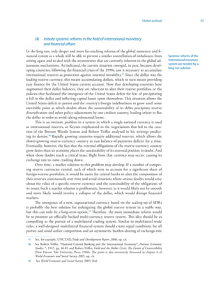 Global outlook                               33




      (4)    Initiate systemic reforms in the field of international monetary
             and financial affairs
In the long run, only deeper and more far-reaching reforms of the global monetary and fi-
nancial system as a whole will be able to prevent a similar constellation of imbalances from                    Systemic reforms of the
arising again and to deal with the asymmetries that are currently inherent in the global ad-                    international monetary
justment mechanisms. As indicated, the current situation emerged, in part, because devel-                       system are needed for a
                                                                                                                long-run solution
oping countries, following the financial crises of the 1990s, saw it necessary to accumulate
international reserves as protection against renewed instability.7 Since the dollar was the
leading reserve currency, this meant accumulating dollars, which in turn meant providing
easy finance for the United States current account. Now that developing countries have
augmented their dollar balances, they are reluctant to alter their reserve portfolios or the
policies that facilitated the emergence of the United States deficit for fear of precipitating
a fall in the dollar and inflicting capital losses upon themselves. This situation allows the
United States deficit to persist and the country’s foreign indebtedness to grow until some
inevitable point at which doubts about the sustainability of its debts precipitate reserve
diversification and other policy adjustments by one creditor country, leading others to flee
the dollar in order to avoid taking substantial losses.
       This is an intrinsic problem in a system in which a single national currency is used
as international reserves, as Keynes emphasized in the negotiations that led to the crea-
tion of the Bretton Woods System and Robert Triffin analysed in his writings predict-
ing its demise. Rapidly growing countries require additional reserves, which allows the
slower-growing reserve-currency country to run balance-of-payments deficits for a time.
Eventually, however, the fact that the external obligations of the reserve-currency country
grow faster than its economy places the sustainability of its external position in doubt. And
when those doubts reach a critical mass, flight from that currency may occur, causing its
exchange rate to come crashing down.
       Over time, a market solution to this problem may develop. If a number of compet-
ing reserve currencies existed, each of which were to account for a significant share of
foreign-reserve portfolios, it would be easier for central banks to alter the composition of
their reserves continuously over time and avoid situations where serious doubts would arise
about the value of a specific reserve currency and the sustainability of the obligations of
its issuer. Such a market solution is problematic, however, as it would likely not be smooth
and more likely would involve a collapse of the dollar, which would disrupt financial
markets.
       The emergence of a new, supranational currency based on the scaling-up of SDRs
is probably the best solution for redesigning the global reserve system in a stable way,
but this can only be a long-term option.9 Therefore, the more immediate reform would
be to promote an officially backed multi-currency reserve system. This idea should be as
compelling as the pursuit of a multilateral trading system. Similar to multilateral trade
rules, a well-designed multilateral financial system should create equal conditions for all
parties and avoid unfair competition and an asymmetric burden-sharing of exchange-rate

 7   See, for example, UNCTAD,Trade and Development Report 2006, op. cit.
    See Robert Triffin, “National Central Banking and the International Economy”, Postwar Economic
      Studies 7, 1947, pp. 46-81 and Robert Triffin, Gold and the Dollar Crisis: The Future of Convertibility
      (New Haven: Yale University Press, 1960). The point is also extensively discussed in chapter 6 of
      World Economic and Social Survey 2005, op. cit.
 9    See World Economic and Social Survey 2005, ibid.
 