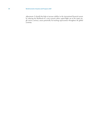 34   World Economic Situation and Prospects 2007




     adjustments. It should also help to increase stability in the international financial system
     by reducing the likelihood of a crisis scenario where capital flight out of the major sin-
     gle reserve currency causes potentially far-reaching repercussions throughout the global
     economy.
 