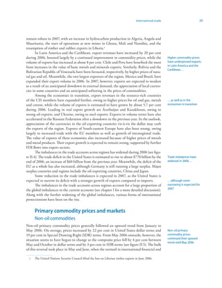 International trade                             39



remain robust in 2007, with an increase in hydrocarbon production in Algeria, Angola and
Mauritania, the start of operations at new mines in Ghana, Mali and Namibia, and the
resumption of timber and rubber exports in Liberia.
       In Latin America and the Caribbean, export revenues have increased by 20 per cent
during 2006, boosted largely by a continued improvement in commodity prices, while the                    Higher commodity prices
volume of exports has increased at about 8 per cent. Chile and Peru have benefited the most               have underpinned exports
from increases in the value of basic metals and minerals exports. Similarly, Bolivia and the              in Latin America and the
                                                                                                          Caribbean…
Bolivarian Republic of Venezuela have been favoured, respectively, by higher prices of natu-
ral gas and oil. Meanwhile, the two largest exporters of the region, Mexico and Brazil, have
expanded their export volume in 2006. In 2007, however, exports are expected to weaken
as a result of an anticipated slowdown in external demand, the appreciation of local curren-
cies in some countries and an anticipated softening in the prices of commodities.
       Among the economies in transition, export revenues in the resource-rich countries
of the CIS members have expanded further, owing to higher prices for oil and gas, metals                  …as well as in the
and cotton, while the volume of exports is estimated to have grown by about 5.7 per cent                  economies in transition
during 2006. Leading in real export growth are Azerbaijan and Kazakhstan, owing to
strong oil exports, and Ukraine, owing to steel exports. Exports in volume terms have also
accelerated in the Russian Federation after a slowdown in the previous year. In the outlook,
appreciation of the currencies in the oil-exporting countries vis-à-vis the dollar may curb
the exports of the region. Exports of South-eastern Europe have also been strong, owing
largely to increased trade with the EU members as well as growth of intraregional trade.
The value of exports of these economies also increased because of higher prices of metals
and metal products. Their export growth is expected to remain strong, supported by further
FDI flows into export sectors.
       The imbalances in the trade accounts across regions has widened during 2006 (see figu-
re II.4). The trade deficit in the United States is estimated to rise to about $770 billion by the        Trade imbalances have
end of 2006, an increase of $60 billion from the previous year. Meanwhile, the deficit of the             widened in 2006…
EU as a whole has also increased, although Germany is still running a large surplus. Major
surplus countries and regions include the oil-exporting countries, China and Japan.
       Some reduction in the trade imbalances is expected in 2007, as the United States is
expected to narrow its deficit with a stronger growth of exports compared to imports.                     …although some
       The imbalances in the trade accounts across regions account for a large proportion of              narrowing is expected for
the global imbalances in the current accounts (see chapter I for a more detailed discussion).             2007
Along with the further widening of the global imbalances, various forms of international
protectionism have been on the rise.


      Primary commodity prices and markets
      Non-oil commodities
Non-oil primary commodity prices generally followed an upward trend from January to
May 2006. On average, prices increased by 22 per cent in United States dollar terms and                   Non-oil primary
19 per cent in Special Drawing Right (SDR) terms. From May 2006 onwards, however, the                     commodity prices
situation seems to have begun to change as the composite price fell by 4 per cent between                 continued their upward
                                                                                                          trend until May 2006
May and October in dollar terms and by 3 per cent in SDR terms (see figure II.5). The bulk
of this reversal took place in May and June, when the turmoil in international financial and

     The United Nations Security Council lifted the ban on Liberian timber exports in June 2006.
 